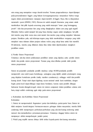 satu orang yang merupakan warga daerah tersebut. Namun pengecualiannya dapat dijumpai 
pada persemakmuran Inggris yang hukum kewarganegaraannya menyatakan bahwa warga 
negara dalam persemakmuran manapun dapat memilih di Inggris Raya, bila ia dinayatakan 
memenuhi syarat (HMSO, 1965). Dewasa ini sudah menjadi fenomena yang umum untuk 
memberikan hak pilih kepada seseorang yang sudah mencapai “umur yang bertanggung 
jawab”. Ada dua persyaratan lain yang sering diungkapkan dalam cara yang agak negatif. 
Diketahui bahwa sudah menjadi hal yang biasa disetiap negara untuk menghapus hal pilih 
dari mereka yang tidak waras atau catat mental dan mereka yang sedang menjalani hukuman 
penjara. Demikian pula, ada beberapa negara yang tidak membolehkan warganya yang telah 
menjalani masa tahanan dalam penjara selama waktu yang cukup lama untuk ikut memilih. 
Di indonesia, mereka yang dihukum diatas lima tahun tidak diperkenankan mengikuti 
pemilihan umum. 
d. Pemilu Sistem Proporsional 
Umumnya ada dua sistem pelaksanaan pemilihan umum yang dipakai, yaitu: pemilu sistem 
distrik dan pemilu sistem proporsional. Namun yang akan dibahas penulis ialah pemilu 
sistem proporsional. 
Sistem ini perjumlah penduduk pemilih misalnya setiap 40.000 penduduk pemilih 
memperoleh satu wakil (suara berimbang), sedangkan yang dipilih adalah sekelompok orang 
yang diajukan kontekstan pemilu (multy member constituency), sehingga wakil dan pemilih 
kurang akrab. Tetapi sisah dapat digabung secara nasional untuk kursi tambahan, dengan 
begitu partai kecil dapat dihargai tanpa harus beraliansi, karena suara pemilih dihargai. 
Indonesia berada ditengah-tengah sistem ini (sistem campuran) dalam pemilihan selama orde 
baru, tetapi sedikit cenderung agak mirip pada sistem proporsional. 
e. Kelemahan dan Kelebihan Sistem Proporsional 
Kelemahan 
1. Sistem ini mempermudah fragmentasi partai dan timbulnya partai-partai baru. Sistem ini 
tidak menjurus kearah integrasi bermacam-macam golongan dalam masyarakat, mereka lebih 
cenderung lebih mempertajam perbedaan-perbedaan yang ada dan kurang terdorong untuk 
mencari dan memanfaatkan persamaan-persamaan. Umumnya diaggap bahwa sistem ini 
mempunyai akibat memperbanyak jumlah partai; 
2. Wakil yang terpilih merasa dirinya lebih terikat kepada partai dan kurang merasakan 
 