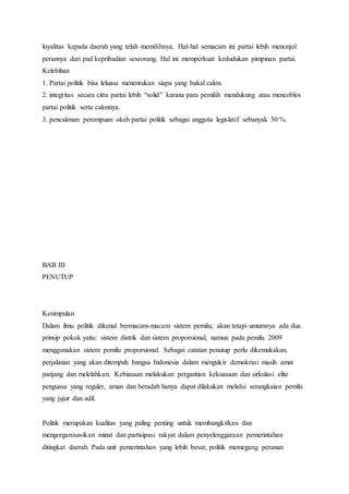 loyalitas kepada daerah yang telah memilihnya. Hal-hal semacam ini partai lebih menonjol 
perannya dari pad kepribadian seseorang. Hal ini memperkuat kedudukan pimpinan partai. 
Kelebihan 
1. Partai politik bisa leluasa menentukan siapa yang bakal calon. 
2. integritas secara citra partai lebih “solid” karana para pemilih mendukung atau mencoblos 
partai politik serta calonnya. 
3. pencalonan perempuan okeh partai politik sebagai anggota legislatif sebanyak 30 %. 
BAB III 
PENUTUP 
Kesimpulan 
Dalam ilmu politik dikenal bermacam-macam sistem pemilu, akan tetapi umumnya ada dua 
prinsip pokok yaitu: sistem distrik dan sistem proporsional, namun pada pemilu 2009 
menggunakan sistem pemilu proporsional. Sebagai catatan penutup perlu dikemukakan, 
perjalanan yang akan ditempuh bangsa Indonesia dalam mengukir demokrasi masih amat 
panjang dan melelahkan. Kebiasaan melakukan pergantian kekuasaan dan sirkulasi elite 
penguasa yang reguler, aman dan beradab hanya dapat dilakukan melalui serangkaian pemilu 
yang jujur dan adil. 
Politik merupakan kualitas yang paling penting untuk membangkitkan dan 
mengorganisasikan minat dan partisipasi rakyat dalam penyelenggaraan pemerintahan 
ditingkat daerah. Pada unit pemerintahan yang lebih besar, politik memegang peranan 
 