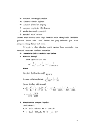 10 
 Menyusun dan menguji konjektur 
 Memeriksa validitas argumen 
 Menyusun pembuktian langsung 
 Menyusun pembuktian tidak langsung 
 Memberikan contoh penyangkal 
 Mengikuti aturan enferensi 
Menurut kami indikator diatas sangat membantu untuk meningkatkan kemampuan 
penalaran peserta didik karena memilki alur yang membantu guru dalam 
menyusun strategi belajar unutk siswa. 
Di bawah ini akan diberikan contoh masalah dalam matematika yang 
menuntut kemampuan penalaran matematika. 
B. Masalah-Masalah Penalaran Matematika 
a. Membuat Analogi 
Contoh : Tentukan nilai dari 
A = 
1 
x x x x 
1 
2009 2010 
... 
1 
3 4 
1 
2 3 
1 2 
    
Jawab: 
Suku ke-k dari deret itu adalah 
1 
k k 
) 1 ( 
Sekarang perhatikan bahwa : 
1 
1 1 
1 
( 1) 
 
  
k k  k k 
Dengan demilian nilai A adalah : 
 
 
 
 
 
 
 
 
 
 
1 
1 
1 
1 
1 
1 
1 
1 
1 
1 
A =  
 
   
 
 
 
    
 
 
 
   
 
 
 
   
 
 
 
 
 
 
2010 
2009 
2009 
2008 
... 
4 
3 
3 
2 
2 
1 
= 
2009 
2010 
1 
1  
2010 
b. Menyusun dan Menguji Konjektur 
Proses Induktif : 
A = 1 dan B = 15 maka AB + 1 = 16 = 42 
A =11 dan B = 105 maka AB + 1= 1156 = 342 
 