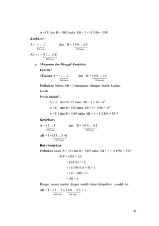 11 
A =111 dan B = 1005 maka AB + 1 = 111556 = 3342 
Konjektur : 
A =  
11 . . .1 dan B =    
2008 angka 
50. . . 001 
2009angka 
AB + 1 =   
33 
. . . 43   2007angka 
c. Menyusun dan Menguji Konjektur 
Contoh : 
Misalkan A =  
11 . . .1 dan B =    
2008 angka 
50. . . 001 
2009angka 
Perlihatkan bahwa AB + 1 merupakan bilangan bentuk kuadrat 
Jawab : 
Proses Induktif : 
A = 1 dan B = 15 maka AB + 1 = 16 = 42 
A =11 dan B = 105 maka AB + 1= 1156 = 342 
A =111 dan B = 1005 maka AB + 1 = 111556 = 3342 
Konjektur : 
A =  
1. . . 11 dan B =  
2008 angka 
1 0 0 . . . 0 5 
2009angka 
AB + 1 =  3 3 . . .  3  
4 
2007angka 
Bukti konjektur 
Perhatikan kasus A = 111 dan B = 1005 maka AB + 1 = 111556 = 3342 
3342 = (333 + 1)2 
= [3(111) + 1]2 
= 111 [9(111) + 6] + 1 
= 111 . 1005 + 1 
= AB + 1 
Dengan proses mundur dengan mudah dapat ditunjukkan masalah itu. 
AB + 1 = 11 . .  
.1 x  
2008 angka 
1 0 0 . . . 0 5 + 1 
2009 angka 
 