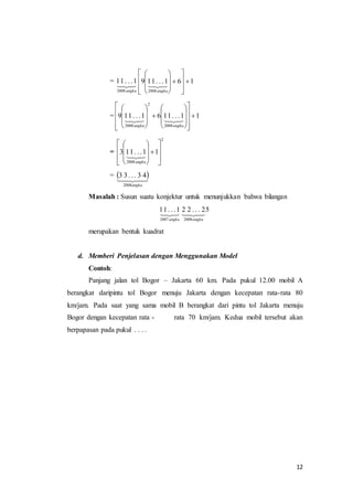 12 
=  
 
 
 
 
 
 
 
 
 
 
 
11 . . .1 9 11. . .1 6 1 
2008 angka 
2008 
 
 
 
 
 
 
 
 
angka 
 
 
 
 
 
 
 
 
 
 
 
 
  
= 9 11 . . .1 6 11. . .1 1 
2008 
2 
2008 
 
 
 
 
 
 
 
 
 
 
 
 
 
 
 
 
angka angka 
= 
2 
 
 
 
 
 
 
 
 
 
 
 
3 11. . .1 1 
2008 
 
 
 
 
 
 
 
angka 
=   
33 
. . . 43   2008angka 
Masalah : Susun suatu konjektur untuk menunjukkan bahwa bilangan 
1. . . 1152. . . 22 
 
angka 2 007 
   
2008 
angka 
merupakan bentuk kuadrat 
d. Memberi Penjelasan dengan Menggunakan Model 
Contoh: 
Panjang jalan tol Bogor – Jakarta 60 km. Pada pukul 12.00 mobil A 
berangkat daripintu tol Bogor menuju Jakarta dengan kecepatan rata-rata 80 
km/jam. Pada saat yang sama mobil B berangkat dari pintu tol Jakarta menuju 
Bogor dengan kecepatan rata - rata 70 km/jam. Kedua mobil tersebut akan 
berpapasan pada pukul . . . . 
 