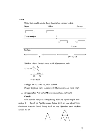 13 
Jawab 
Model dari masalah di atas dapat digambarkan sebagai berikut: 
Bogor 60 km Jakarta 
V0=80 km/jam P 
V0=70 
km/jam 
x (60 – x) km 
Misalkan di titik P mobil A dan mobil B berpapasan, maka 
B 
S 
t  t   
A B V 
B 
A 
A 
S 
V 
x  x 
(60 ) 
70 
  
80 
x  32km 
Sehingga tA = 32/80 = 2/5 jam = 24 menit 
Dengan demikian, mobil A dan mobil B berpapasan pada pukul 12.24 
e. Menggunakan Pola untuk Menganalisis Situasi Matematik 
Contoh: 
Ucok bermain menyusun batang-batang korek api seperti tampak pada 
gambar di bawah ini. Apabila susunan batang korek api yang dibuat Ucok 
dilanjutkan, tentukan banyak batang korek api yang diperlukan untuk membuat 
susunan ke-20. 
 