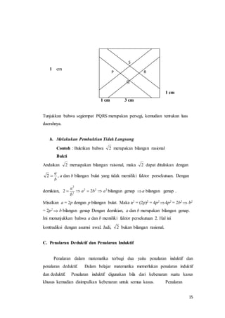 S 
P R 
Q 
a 
 2 , a dan b bilangan bulat yang tidak memiliki faktor persekutuan. Dengan 
15 
1 cm 
1 cm 
1 cm 3 cm 
Tunjukkan bahwa segiempat PQRS merupakan persegi, kemudian tentukan luas 
daerahnya. 
h. Melakukan Pembuktian Tidak Langsung 
Contoh : Buktikan bahwa 2 merupakan bilangan rasional 
Bukti 
Andaikan 2 meruapakan bilangan raisonal, maka 2 dapat dituliskan dengan 
b 
2 
a 
demikian, 2 a 2 2b 2 a 
2 
    bilangan genap a bilangan genap . 
2 
b 
Misalkan a = 2p dengan p bilangan bulat. Maka a2 = (2p)2 = 4p2 4p2 = 2b2  b2 
= 2p2  b bilangan genap Dengan demikian, a dan b merupakan bilangan genap. 
Ini menunjukkan bahwa a dan b memiliki faktor persekutuan 2. Hal ini 
kontradiksi dengan asumsi awal. Jadi, 2 bukan bilangan rasional. 
C. Penalaran Deduktif dan Penalaran Induktif 
Penalaran dalam matematika terbagi dua yaitu penalaran induktif dan 
penalaran deduktif. Dalam belajar matematika memerlukan penalaran induktif 
dan deduktif. Penalaran induktif digunakan bila dari kebenaran suatu kasus 
khusus kemudian disimpulkan kebenaran untuk semua kasus. Penalaran 
 