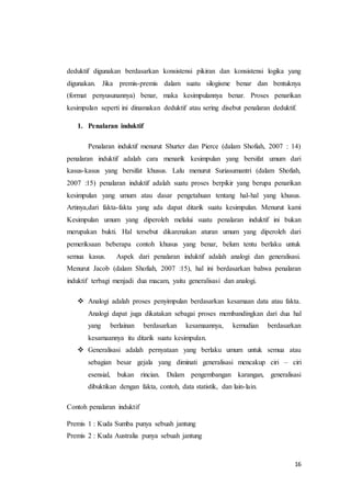 deduktif digunakan berdasarkan konsistensi pikiran dan konsistensi logika yang 
digunakan. Jika premis-premis dalam suatu silogisme benar dan bentuknya 
(format penyusunannya) benar, maka kesimpulannya benar. Proses penarikan 
kesimpulan seperti ini dinamakan deduktif atau sering disebut penalaran deduktif. 
16 
1. Penalaran induktif 
Penalaran induktif menurut Shurter dan Pierce (dalam Shofiah, 2007 : 14) 
penalaran induktif adalah cara menarik kesimpulan yang bersifat umum dari 
kasus-kasus yang bersifat khusus. Lalu menurut Suriasumantri (dalam Shofiah, 
2007 :15) penalaran induktif adalah suatu proses berpikir yang berupa penarikan 
kesimpulan yang umum atau dasar pengetahuan tentang hal-hal yang khusus. 
Artinya,dari fakta-fakta yang ada dapat ditarik suatu kesimpulan. Menurut kami 
Kesimpulan umum yang diperoleh melalui suatu penalaran induktif ini bukan 
merupakan bukti. Hal tersebut dikarenakan aturan umum yang diperoleh dari 
pemeriksaan beberapa contoh khusus yang benar, belum tentu berlaku untuk 
semua kasus. Aspek dari penalaran induktif adalah analogi dan generalisasi. 
Menurut Jacob (dalam Shofiah, 2007 :15), hal ini berdasarkan bahwa penalaran 
induktif terbagi menjadi dua macam, yaitu generalisasi dan analogi. 
 Analogi adalah proses penyimpulan berdasarkan kesamaan data atau fakta. 
Analogi dapat juga dikatakan sebagai proses membandingkan dari dua hal 
yang berlainan berdasarkan kesamaannya, kemudian berdasarkan 
kesamaannya itu ditarik suatu kesimpulan. 
 Generalisasi adalah pernyataan yang berlaku umum untuk semua atau 
sebagian besar gejala yang diminati generalisasi mencakup ciri – ciri 
esensial, bukan rincian. Dalam pengembangan karangan, generalisasi 
dibuktikan dengan fakta, contoh, data statistik, dan lain-lain. 
Contoh penalaran induktif 
Premis 1 : Kuda Sumba punya sebuah jantung 
Premis 2 : Kuda Australia punya sebuah jantung 
 