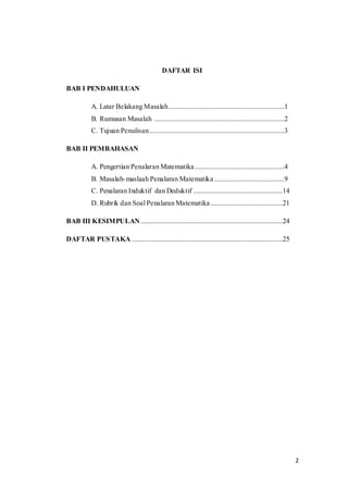 2 
DAFTAR ISI 
BAB I PENDAHULUAN 
A. Latar Belakang Masalah ..................................................................1 
B. Rumusan Masalah ..........................................................................2 
C. Tujuan Penulisan .............................................................................3 
BAB II PEMBAHASAN 
A. Pengertian Penalaran Matematika ...................................................4 
B. Masalah-maslaah Penalaran Matematika ........................................9 
C. Penalaran Induktif dan Deduktif ...................................................14 
D. Rubrik dan Soal Penalaran Matematika .........................................21 
BAB III KESIMPULAN .................................................................................24 
DAFTAR PUSTAKA ......................................................................................25 
 