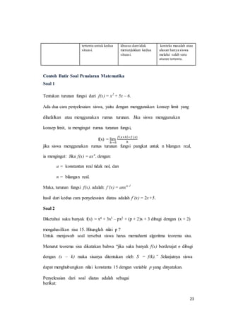 23 
tertentu untuk kedua 
situasi. 
khusus dan tidak 
menunjukkan kedua 
situasi. 
konteks masalah atau 
alasan hanya siswa 
melalui salah satu 
aturan tertentu. 
Contoh Butir Soal Penalaran Matematika 
Soal 1 
Tentukan turunan fungsi dari f(x) = x2 + 5x – 6. 
Ada dua cara penyelesaian siswa, yaitu dengan menggunakan konsep limit yang 
dihafalkan atau menggunakan rumus turunan. Jika siswa menggunakan 
konsep limit, ia mengingat rumus turunan fungsi, 
f(x) = lim 
ℎ→0 
푓(푥+ℎ)−푓 (푥) 
ℎ 
jika siswa menggunakan rumus turunan fungsi pangkat untuk n bilangan real, 
ia mengingat: Jika f(x) = axn, dengan: 
a = konstantan real tidak nol, dan 
n = bilangan real. 
Maka, turunan fungsi f(x), adalah: f’(x) = anxn-1 
hasil dari kedua cara penyelesaian diatas adalah f’(x) = 2x+5. 
Soal 2 
Diketahui suku banyak f(x) = x4 + 3x3 – px2 + (p + 2)x + 3 dibagi dengan (x + 2) 
mengahasilkan sisa 15. Hitunglah nilai p ? 
Untuk menjawab soal tersebut siswa harus memahami algoritma teorema sisa. 
Menurut teorema sisa dikatakan bahwa “jika suku banyak f(x) berderajat n dibagi 
dengan (x – k) maka sisanya ditentukan oleh S = f(k).” Selanjutnya siswa 
dapat menghubungkan nilai konstanta 15 dengan variable p yang dinyatakan. 
Penyelesaian dari soal diatas adalah sebagai 
berikut: 
 