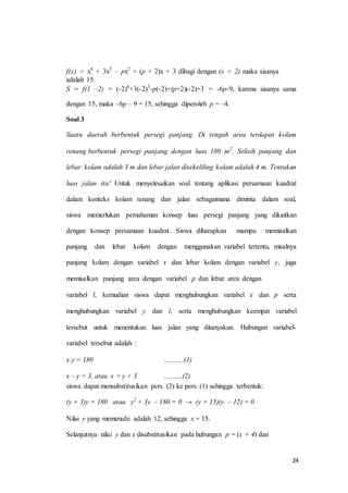 f(x) = x4 + 3x3 – px2 + (p + 2)x + 3 dibagi dengan (x + 2) maka sisanya 
adalah 15. 
S = f(1 –2) = (-2)4+3(-2)3-p(-2)+(p+2)(-2)+3 = -6p-9, karena sisanya sama 
24 
dengan 15, maka –6p – 9 = 15, sehingga diperoleh p = –4. 
Soal 3 
Suatu daerah berbentuk persegi panjang. Di tengah area terdapat kolam 
renang berbentuk persegi panjang dengan luas 180 m2. Selisih panjang dan 
lebar kolam adalah 3 m dan lebar jalan disekeliling kolam adalah 4 m. Tentukan 
luas jalan itu! Untuk menyelesaikan soal tentang aplikasi persamaan kuadrat 
dalam konteks kolam renang dan jalan sebagaimana diminta dalam soal, 
siswa memerlukan pemahaman konsep luas persegi panjang yang dikaitkan 
dengan konsep persamaan kuadrat. Siswa diharapkan mampu memisalkan 
panjang dan lebar kolam dengan menggunakan variabel tertentu, misalnya 
panjang kolam dengan variabel x dan lebar kolam dengan variabel y, juga 
memisalkan panjang area dengan variabel p dan lebar area dengan 
variabel l, kemudian siswa dapat menghubungkan variabel x dan p serta 
menghubungkan variabel y dan l, serta menghubungkan keempat variabel 
tersebut untuk menentukan luas jalan yang ditanyakan. Hubungan variabel-variabel 
tersebut adalah : 
x.y = 180 ……….(1) 
x – y = 3, atau x = y + 3 ………(2) 
siswa dapat mensubstitusikan pers. (2) ke pers. (1) sehingga terbentuk: 
(y + 3)y = 180 atau y2 + 3y – 180 = 0 → (y + 15)(y – 12) = 0 
Nilai y yang memenuhi adalah 12, sehingga x = 15. 
Selanjutnya nilai y dan x disubstitusikan pada hubungan p = (x + 4) dan 
 