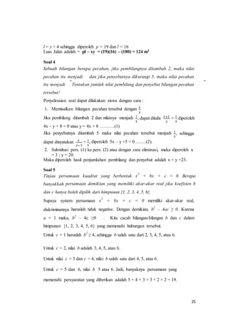 25 
l = y + 4 sehingga diperoleh p = 19 dan l = 16 
Luas Jalan adalah = pl – xy = (19)(16) – (180) = 124 m2 
Soal 4 
Sebuah bilangan berupa pecahan, jika pembilangnya ditambah 2, maka nilai 
pecahan itu menjadi dan jika penyebutnya dikurangi 5, maka nilai pecahan 
itu menjadi . Tentukan jumlah nilai pembilang dan penyebut bilangan pecahan 
tersebut! 
Penyelesaian soal dapat dilakukan siswa dengan cara : 
1. Memisalkan bilangan pecahan tersebut dengan 푥 
푦 
Jika pembilang ditambah 2 dan nilainya menjadi 1 
4 
, dapat ditulis 푥+2 
푦 
= 1 
4 
diperoleh 
4x – y + 8 = 0 atau y = 4x + 8 ……….(1) 
Jika penyebutnya ditambah 5 maka nilai pecahan tersebut menjadi 1 
5 
, sehingga 
dapat dinyatakan 푥 
푦− 5 
= 1 
5 
, diperoleh 5x – y +5 = 0 .........(2). 
2. Substitusi pers. (1) ke pers. (2) atau dengan cara eliminasi, maka diperoleh x 
= 3 ; y = 20. 
Maka diperoleh hasil penjumlahan pembilang dan penyebut adalah x + y =23. 
Soal 5 
Tinjau persamaan kuadrat yang berbentuk x2 + bx + c = 0. Berapa 
banyakkah persamaan demikian yang memiliki akar-akar real jika koefisien b 
dan c hanya boleh dipilih dari himpunan {1, 2, 3, 4, 5, 6}. 
Supaya system persamaan x2 + bx + c = 0 memiliki akar-akar real, 
diskriminannya haruslah tidak negative. Dengan demikian, b2 – 4ac ≥ 0. Karena 
a = 1 maka, b2 – 4c ≥0 . Kita cacah bilangan-bilangan b dan c dalam 
himpunan {1, 2, 3, 4, 5, 6} yang memenuhi hubungan tersebut. 
Untuk c = 1 haruslah b2 ≥ 4, sehingga b salah satu dari 2, 3, 4, 5, atau 6. 
Untuk c = 2, nilai b adalah 3, 4, 5, atau 6. 
Untuk nilai c = 3 dan c = 4, nilai b salah satu dari 4, 5, atau 6. 
Untuk c = 5 dan 6, nilai b 5 atau 6. Jadi, banyaknya persamaan yang 
memenuhi persyaratan yang diberikan adalah 5 + 4 + 3 + 3 + 2 + 2 = 19. 
 