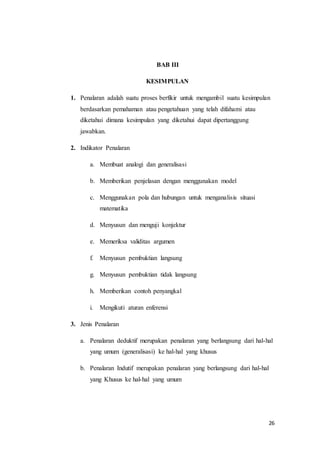 26 
BAB III 
KESIMPULAN 
1. Penalaran adalah suatu proses berfikir untuk mengambil suatu kesimpulan 
berdasarkan pemahaman atau pengetahuan yang telah difahami atau 
diketahui dimana kesimpulan yang diketahui dapat dipertanggung 
jawabkan. 
2. Indikator Penalaran 
a. Membuat analogi dan generalisasi 
b. Memberikan penjelasan dengan menggunakan model 
c. Menggunakan pola dan hubungan untuk menganalisis situasi 
matematika 
d. Menyusun dan menguji konjektur 
e. Memeriksa validitas argumen 
f. Menyusun pembuktian langsung 
g. Menyusun pembuktian tidak langsung 
h. Memberikan contoh penyangkal 
i. Mengikuti aturan enferensi 
3. Jenis Penalaran 
a. Penalaran deduktif merupakan penalaran yang berlangsung dari hal-hal 
yang umum (generalisasi) ke hal-hal yang khusus 
b. Penalaran Indutif merupakan penalaran yang berlangsung dari hal-hal 
yang Khusus ke hal-hal yang umum 
 