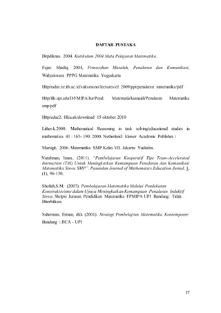 27 
DAFTAR PUSTAKA 
Depdiknas. 2004. Kurikulum 2004 Mata Pelajaran Matematika. 
Fajar. Shadiq. 2004, Pemecahan Masalah, Penalaran dan Komunikasi, 
Widyaiswara PPPG Matematika Yogyakarta 
Http/radar.ee.itb.ac.id/suksmono/lectures/el 2009/ppt/penalaran matematika/pdf 
Http/file.upi.edu/D/FMIPA/Jur/Pend. Matematia/kusnaidi/Penalaran Matematika 
smp/pdf 
Http/educ2. Hku.ak/download 15 oktober 2010 
Lither.k.2000. Mathematical Reasoning in task solving/educational studies in 
mathematics 41 : 165- 190. 2000. Netherland: kluwer Academic Publisher.  
Marsigit, 2006. Matematika SMP Kelas VII. Jakarta: Yudistira. 
Nurahman, Iman.. (2011). “Pembelajaran Kooperatif Tipe Team-Accelerated 
Instruction (TAI) Untuk Meningkatkan Kemampuan Penalaran dan Komunikasi 
Matematika Siswa SMP”. Pasundan Journal of Mathematics Education Jurnal. 1, 
(1), 96-130. 
Shofiah,S.M. (2007). Pembelajaran Matematika Melalui Pendekatan 
Konstruktivisme dalam Upaya Meningkatkan Kemampuan Penalaran Induktif 
Siswa. Skripsi Jurusan Pendidikan Matematika FPMIPA UPI Bandung: Tidak 
Diterbitkan. 
Suherman, Erman, dkk (2001). Strategi Pembelajran Matematika Kontemporer. 
Bandung : JICA - UPI 
