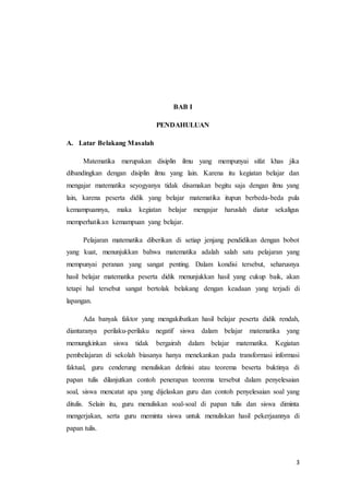 3 
BAB I 
PENDAHULUAN 
A. Latar Belakang Masalah 
Matematika merupakan disiplin ilmu yang mempunyai sifat khas jika 
dibandingkan dengan disiplin ilmu yang lain. Karena itu kegiatan belajar dan 
mengajar matematika seyogyanya tidak disamakan begitu saja dengan ilmu yang 
lain, karena peserta didik yang belajar matematika itupun berbeda-beda pula 
kemampuannya, maka kegiatan belajar mengajar haruslah diatur sekaligus 
memperhatikan kemampuan yang belajar. 
Pelajaran matematika diberikan di setiap jenjang pendidikan dengan bobot 
yang kuat, menunjukkan bahwa matematika adalah salah satu pelajaran yang 
mempunyai peranan yang sangat penting. Dalam kondisi tersebut, seharusnya 
hasil belajar matematika peserta didik menunjukkan hasil yang cukup baik, akan 
tetapi hal tersebut sangat bertolak belakang dengan keadaan yang terjadi di 
lapangan. 
Ada banyak faktor yang mengakibatkan hasil belajar peserta didik rendah, 
diantaranya perilaku-perilaku negatif siswa dalam belajar matematika yang 
memungkinkan siswa tidak bergairah dalam belajar matematika. Kegiatan 
pembelajaran di sekolah biasanya hanya menekankan pada transformasi informasi 
faktual, guru cenderung menuliskan definisi atau teorema beserta buktinya di 
papan tulis dilanjutkan contoh penerapan teorema tersebut dalam penyelesaian 
soal, siswa mencatat apa yang dijelaskan guru dan contoh penyelesaian soal yang 
ditulis. Selain itu, guru menuliskan soal-soal di papan tulis dan siswa diminta 
mengerjakan, serta guru meminta siswa untuk menuliskan hasil pekerjaannya di 
papan tulis. 
 