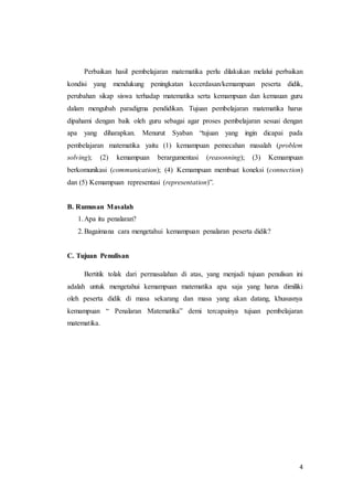 Perbaikan hasil pembelajaran matematika perlu dilakukan melalui perbaikan 
kondisi yang mendukung peningkatan kecerdasan/kemampuan peserta didik, 
perubahan sikap siswa terhadap matematika serta kemampuan dan kemauan guru 
dalam mengubah paradigma pendidikan. Tujuan pembelajaran matematika harus 
dipahami dengan baik oleh guru sebagai agar proses pembelajaran sesuai dengan 
apa yang diharapkan. Menurut Syaban “tujuan yang ingin dicapai pada 
pembelajaran matematika yaitu (1) kemampuan pemecahan masalah (problem 
solving); (2) kemampuan berargumentasi (reasonning); (3) Kemampuan 
berkomunikasi (communication); (4) Kemampuan membuat koneksi (connection) 
dan (5) Kemampuan representasi (representation)”. 
4 
B. Rumusan Masalah 
1. Apa itu penalaran? 
2. Bagaimana cara mengetahui kemampuan penalaran peserta didik? 
C. Tujuan Penulisan 
Bertitik tolak dari permasalahan di atas, yang menjadi tujuan penulisan ini 
adalah untuk mengetahui kemampuan matematika apa saja yang harus dimiliki 
oleh peserta didik di masa sekarang dan masa yang akan datang, khususnya 
kemampuan “ Penalaran Matematika” demi tercapainya tujuan pembelajaran 
matematika. 
 
