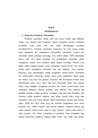 5 
BAB II 
PEMBAHASAN 
A. Pengertian Penalaran Matematika 
Penalaran matematika adalah salah satu proses berfikir yang dilakukan 
dengan cara menarik suatu kesimpulan dimana kesimpulan tersebut merupakan 
kesimpulan yang sudah valid atau dapat dipertanggung jawabkan 
(Nurahman:2011). Penalaran matematika merupakan hal yang sangat penting 
untuk mengetahui dan mengerjakan permasalahan matematika. Fondasi dari 
matematika adalah penalaran (reasoning). Ross (dalam Lithner, 2000) menyatakan 
bahwa salah satu tujuan terpenting dari pembelajaran matematika adalah 
mengajarkan kepada siswa penalaran logika (logical reasoning). Menurut kami 
logika adalah argumen-argumen, yang mempelajari metode-metode dan prinsip-prinsip 
untuk menunjukkan keabsahan (sah atau tidaknya) suatu argumen, 
khususnya yang dikembangkan melalui penggunaan metode-metode matematika 
dan simbol-simbol matematika dengan tujuan untuk menghindari makna ganda 
dari bahasa yang biasa kita gunakan sehari-hari. Bila kemampuan bernalar tidak 
dikembangkan pada siswa, maka bagi siswa matematika hanya akan menjadi 
materi yang mengikuti serangkaian prosedur dan meniru contoh-contoh tanpa 
mengetahui maknanya. Banyak penelitian yang dilakukan para psikolog dan 
pendidik berkaitan dengan penalaran. Penalaran yang mula-mula dikenalkan oleh 
Aristotles adalah penalaran silogisme yang idenya muncul ketika orang ingin 
mengetahui “apa yang terjadi dibenak” dalam memecahkan masalah yang memuat 
logika. Lebih dari 2000 tahun yang lalu Aristotles mengenalkan suatu sistem 
penalaran atau validasi argumen yang disebut silogisme. Silogisme memuat tiga 
urutan argumen: sebuah premis utama (a major premise); sebuah premis minor (a 
minor premise); dan sebuah kesimpulan (a conclusion). Suatu kesimpulan yang 
dicapai berdasarkan penalaran silogisme dinilai “benar” atau “valid”, jika premis- 
 