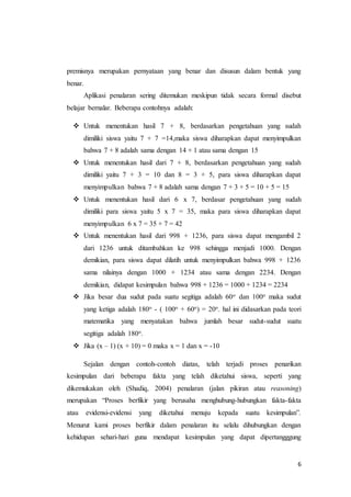 premisnya merupakan pernyataan yang benar dan disusun dalam bentuk yang 
benar. 
Aplikasi penalaran sering ditemukan meskipun tidak secara formal disebut 
6 
belajar bernalar. Beberapa contohnya adalah: 
 Untuk menentukan hasil 7 + 8, berdasarkan pengetahuan yang sudah 
dimiliki siswa yaitu 7 + 7 =14,maka siswa diharapkan dapat menyimpulkan 
bahwa 7 + 8 adalah sama dengan 14 + 1 atau sama dengan 15 
 Untuk menentukan hasil dari 7 + 8, berdasarkan pengetahuan yang sudah 
dimiliki yaitu 7 + 3 = 10 dan 8 = 3 + 5, para siswa diharapkan dapat 
menyimpulkan bahwa 7 + 8 adalah sama dengan 7 + 3 + 5 = 10 + 5 = 15 
 Untuk menentukan hasil dari 6 x 7, berdasar pengetahuan yang sudah 
dimiliki para siswa yaitu 5 x 7 = 35, maka para siswa diharapkan dapat 
menyimpulkan 6 x 7 = 35 + 7 = 42 
 Untuk menentukan hasil dari 998 + 1236, para siswa dapat mengambil 2 
dari 1236 untuk ditambahkan ke 998 sehingga menjadi 1000. Dengan 
demikian, para siswa dapat dilatih untuk menyimpulkan bahwa 998 + 1236 
sama nilainya dengan 1000 + 1234 atau sama dengan 2234. Dengan 
demikian, didapat kesimpulan bahwa 998 + 1236 = 1000 + 1234 = 2234 
 Jika besar dua sudut pada suatu segitiga adalah 60o dan 100o maka sudut 
yang ketiga adalah 180o - ( 100o + 60o) = 20o. hal ini didasarkan pada teori 
matematika yang menyatakan bahwa jumlah besar sudut-sudut suatu 
segitiga adalah 180o. 
 Jika (x – 1) (x + 10) = 0 maka x = 1 dan x = -10 
Sejalan dengan contoh-contoh diatas, telah terjadi proses penarikan 
kesimpulan dari beberapa fakta yang telah diketahui siswa, seperti yang 
dikemukakan oleh (Shadiq, 2004) penalaran (jalan pikiran atau reasoning) 
merupakan “Proses berfikir yang berusaha menghubung-hubungkan fakta-fakta 
atau evidensi-evidensi yang diketahui menuju kepada suatu kesimpulan”. 
Menurut kami proses berfikir dalam penalaran itu selalu dihubungkan dengan 
kehidupan sehari-hari guna mendapat kesimpulan yang dapat dipertangggung 
 
