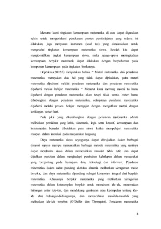 Menurut kami tingkatan kemampuan matematika di atas dapat digunakan 
selain untuk mengevaluasi penekanan proses pembelajaran yang selama ini 
dilakukan, juga menyusun instrumen (soal tes) yang dimaksudkan untuk 
mengetahui tingkatan kemampuan matematika siswa. Setelah kita dapat 
mengidentifikan tingkat kemampuan siswa, maka upaya-upaya meningkatkan 
kemampuan berpikir matematik dapat dilakukan dengan berpedoman pada 
komponen kemampuan pada tingkatan berikutnya. 
Depdiknas(2002:6) menyatakan bahwa “ Materi matematika dan penalaran 
matematika merupakan dua hal yang tidak dapat dipisahkan, yaitu materi 
matematika dipahami melalui penalaran matematika dan penalaran matematika 
dipahami melalui belajar matematika “ Menurut kami memang materi itu harus 
dipahami dengan penalaran matematika akan tetapi tidak semua materi harus 
dihubungkan dengan penalaran matematika, selanjutnya penalaran matematika 
dipahami melalui proses belajar memgajar dengan mengaitkan materi dengan 
kehidupan sehari-hari. 
Pola pikir yang dikembangkan dengan penalaran matematika adalah 
melibatkan pemikiran yang kritis, sistematis, logis serta kreatif, kemampuan dan 
keterampilan bernalar dibutuhkan para siswa ketika mempelajari matematika 
maupun dalam interaksi pada masyarakat langsung 
Daya matematika siswa seyogyanya dapat diwujudkan dalam berbagai 
dimensi supaya mampu memunculkan berbagai metode matematika yang nantinya 
dapat membantu siswa dalam memecahkan masalah tidak rutin dan dapat 
dijadikan panduan dalam menghadapi perubahan kehidupan dalam masyarakat 
yang bergantung pada kemajuan ilmu, teknologi dan informasi. Penalaran 
matematika dalam sudut pandang aktivitas dinamik melibatkan keragaman mode 
berpikir, dan daya matematika dipandang sebagai komponen integral dari berpikir 
matematika. Khususnya berpikir matematika yang melibatkan keragaman 
matematika dalam keterampilan berpikir untuk memahami ide-ide, menemukan 
hubungan antar ide-ide, dan mendukung gambaran atau kesimpulan tentang ide-ide 
dan hubungan-hubungannya, dan memecahkan masalah-masalah yang 
melibatkan ide-ide tersebut (O’Daffer dan Thornquist). Penalaran matematika 
8 
 