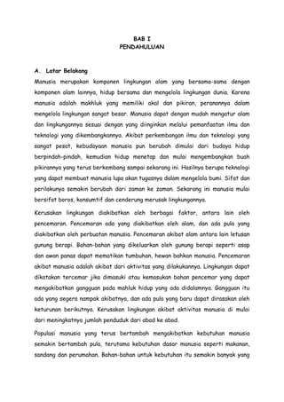 BAB I
PENDAHULUAN

A. Latar Belakang
Manusia merupakan komponen lingkungan alam yang bersama-sama dengan
komponen alam lainnya, hidup bersama dan mengelola lingkungan dunia. Karena
manusia adalah makhluk yang memiliki akal dan pikiran, peranannya dalam
mengelola lingkungan sangat besar. Manusia dapat dengan mudah mengatur alam
dan lingkungannya sesuai dengan yang diinginkan melalui pemanfaatan ilmu dan
teknologi yang dikembangkannya. Akibat perkembangan ilmu dan teknologi yang
sangat pesat, kebudayaan manusia pun berubah dimulai dari budaya hidup
berpindah-pindah, kemudian hidup menetap dan mulai mengembangkan buah
pikirannya yang terus berkembang sampai sekarang ini. Hasilnya berupa teknologi
yang dapat membuat manusia lupa akan tugasnya dalam mengelola bumi. Sifat dan
perilakunya semakin berubah dari zaman ke zaman. Sekarang ini manusia mulai
bersifat boros, konsumtif dan cenderung merusak lingkungannya.
Kerusakan lingkungan diakibatkan oleh berbagai faktor, antara lain oleh
pencemaran. Pencemaran ada yang diakibatkan oleh alam, dan ada pula yang
diakibatkan oleh perbuatan manusia. Pencemaran akibat alam antara lain letusan
gunung berapi. Bahan-bahan yang dikeluarkan oleh gunung berapi seperti asap
dan awan panas dapat mematikan tumbuhan, hewan bahkan manusia. Pencemaran
akibat manusia adalah akibat dari aktivitas yang dilakukannya. Lingkungan dapat
dikatakan tercemar jika dimasuki atau kemasukan bahan pencemar yang dapat
mengakibatkan gangguan pada mahluk hidup yang ada didalamnya. Gangguan itu
ada yang segera nampak akibatnya, dan ada pula yang baru dapat dirasakan oleh
keturunan berikutnya. Kerusakan lingkungan akibat aktivitas manusia di mulai
dari meningkatnya jumlah penduduk dari abad ke abad.
Populasi manusia yang terus bertambah mengakibatkan kebutuhan manusia
semakin bertambah pula, terutama kebutuhan dasar manusia seperti makanan,
sandang dan perumahan. Bahan-bahan untuk kebutuhan itu semakin banyak yang

 