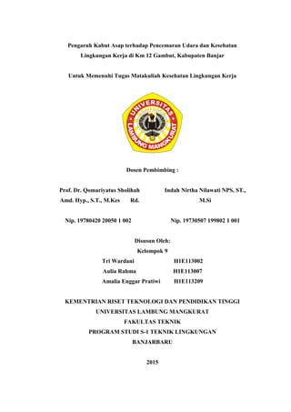 Pengaruh Kabut Asap terhadap Pencemaran Udara dan Kesehatan
Lingkungan Kerja di Km 12 Gambut, Kabupaten Banjar
Untuk Memenuhi Tugas Matakuliah Kesehatan Lingkungan Kerja
Dosen Pembimbing :
Prof. Dr. Qomariyatus Sholihah
Amd. Hyp., S.T., M.Kes Rd.
Indah Nirtha Nilawati NPS, ST.,
M.Si
Nip. 19780420 20050 1 002 Nip. 19730507 199802 1 001
Disusun Oleh:
Kelompok 9
Tri Wardani H1E113002
Aulia Rahma H1E113007
Amalia Enggar Pratiwi H1E113209
KEMENTRIAN RISET TEKNOLOGI DAN PENDIDIKAN TINGGI
UNIVERSITAS LAMBUNG MANGKURAT
FAKULTAS TEKNIK
PROGRAM STUDI S-1 TEKNIK LINGKUNGAN
BANJARBARU
2015
 