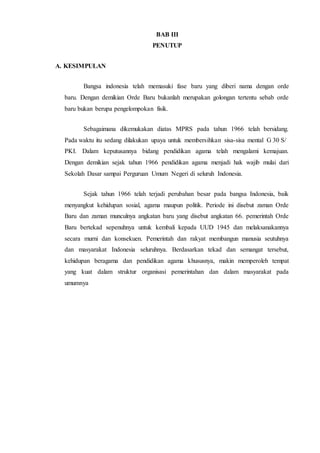 BAB III
PENUTUP
A. KESIMPULAN
Bangsa indonesia telah memasuki fase baru yang diberi nama dengan orde
baru. Dengan demikian Orde Baru bukanlah merupakan golongan tertentu sebab orde
baru bukan berupa pengelompokan fisik.
Sebagaimana dikemukakan diatas MPRS pada tahun 1966 telah bersidang.
Pada waktu itu sedang dilakukan upaya untuk membersihkan sisa-sisa mental G 30 S/
PKI. Dalam keputusannya bidang pendidikan agama telah mengalami kemajuan.
Dengan demikian sejak tahun 1966 pendidikan agama menjadi hak wajib mulai dari
Sekolah Dasar sampai Perguruan Umum Negeri di seluruh Indonesia.
Sejak tahun 1966 telah terjadi perubahan besar pada bangsa Indonesia, baik
menyangkut kehidupan sosial, agama maupun politik. Periode ini disebut zaman Orde
Baru dan zaman munculnya angkatan baru yang disebut angkatan 66. pemerintah Orde
Baru bertekad sepenuhnya untuk kembali kepada UUD 1945 dan melaksanakannya
secara murni dan konsekuen. Pemerintah dan rakyat membangun manusia seutuhnya
dan masyarakat Indonesia seluruhnya. Berdasarkan tekad dan semangat tersebut,
kehidupan beragama dan pendidikan agama khususnya, makin memperoleh tempat
yang kuat dalam struktur organisasi pemerintahan dan dalam masyarakat pada
umumnya
 