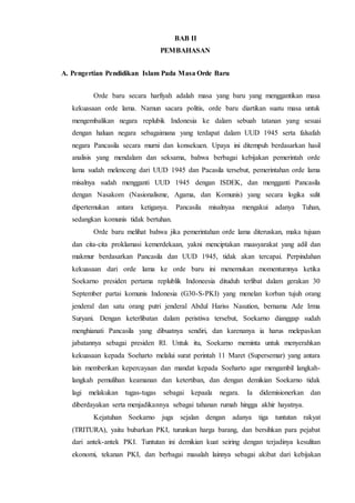 BAB II
PEMBAHASAN
A. Pengertian Pendidikan Islam Pada Masa Orde Baru
Orde baru secara harfiyah adalah masa yang baru yang menggantikan masa
kekuasaan orde lama. Namun sacara politis, orde baru diartikan suatu masa untuk
mengembalikan negara replubik Indonesia ke dalam sebuah tatanan yang sesuai
dengan haluan negara sebagaimana yang terdapat dalam UUD 1945 serta falsafah
negara Pancasila secara murni dan konsekuen. Upaya ini ditempuh berdasarkan hasil
analisis yang mendalam dan seksama, bahwa berbagai kebijakan pemerintah orde
lama sudah melenceng dari UUD 1945 dan Pacasila tersebut, pemerintahan orde lama
misalnya sudah mengganti UUD 1945 dengan ISDEK, dan mengganti Pancasila
dengan Nasakom (Nasionalisme, Agama, dan Komunis) yang secara logika sulit
dipertemukan antara ketiganya. Pancasila misalnyaa mengakui adanya Tuhan,
sedangkan komunis tidak bertuhan.
Orde baru melihat bahwa jika pemerintahan orde lama diteruskan, maka tujuan
dan cita-cita proklamasi kemerdekaan, yakni menciptakan maasyarakat yang adil dan
makmur berdasarkan Pancasila dan UUD 1945, tidak akan tercapai. Perpindahan
kekuasaan dari orde lama ke orde baru ini menemukan momentumnya ketika
Soekarno presiden pertama replublik Indoneesia dituduh terlibat dalam gerakan 30
September partai komunis Indonesia (G30-S-PKI) yang menelan korban tujuh orang
jenderal dan satu orang putri jenderal Abdul Hariss Nasution, bernama Ade Irma
Suryani. Dengan keterlibatan dalam peristiwa tersebut, Soekarno dianggap sudah
menghianati Pancasila yang dibuatnya sendiri, dan karenanya ia harus melepaskan
jabatannya sebagai presiden RI. Untuk itu, Soekarno meminta untuk menyerahkan
kekuasaan kepada Soeharto melalui surat perintah 11 Maret (Supersemar) yang antara
lain memberikan kepercayaan dan mandat kepada Soeharto agar mengambil langkah-
langkah pemulihan keamanan dan ketertiban, dan dengan demikian Soekarno tidak
lagi melakukan tugas-tugas sebagai kepaala negara. Ia didemisionerkan dan
diberdayakan serta menjadikannya sebagai tahanan rumah hingga akhir hayatnya.
Kejatuhan Soekarno juga sejalan dengan adanya tiga tuntutan rakyat
(TRITURA), yaitu bubarkan PKI, turunkan harga barang, dan bersihkan para pejabat
dari antek-antek PKI. Tuntutan ini demikian kuat seiring dengan terjadinya kesulitan
ekonomi, tekanan PKI, dan berbagai masalah lainnya sebagai akibat dari kebijakan
 