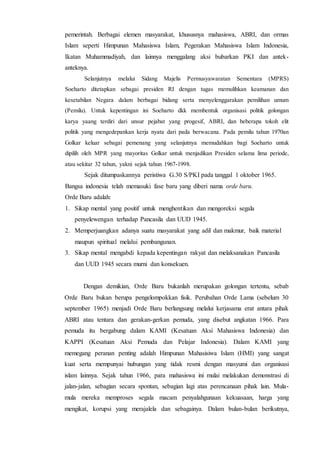 pemerintah. Berbagai elemen masyarakat, khususnya mahasiswa, ABRI, dan ormas
Islam seperti Himpunan Mahasiswa Islam, Pegerakan Mahasiswa Islam Indonesia,
Ikatan Muhammadiyah, dan lainnya menggalang aksi bubarkan PKI dan antek-
anteknya.
Selanjutnya melalui Sidang Majelis Permusyawaratan Sementara (MPRS)
Soeharto ditetapkan sebagai presiden RI dengan tugas memulihkan keamanan dan
kesetabilan Negara dalam berbagai bidang serta menyelenggarakan pemilihan umum
(Pemilu). Untuk kepentingan ini Soeharto dkk membentuk organisasi politik golongan
karya yaang terdiri dari unsur pejabat yang progesif, ABRI, dan beberapa tokoh elit
politik yang mengedepankan kerja nyata dari pada berwacana. Pada pemilu tahun 1970an
Golkar keluar sebagai pemenang yang selanjutnya memudahkan bagi Soeharto untuk
dipilih oleh MPR yang mayoritas Golkar untuk menjadikan Presiden selama lima periode,
atau sekitar 32 tahun, yakni sejak tahun 1967-1998.
Sejak ditumpaskannya peristiwa G.30 S/PKI pada tanggal 1 oktober 1965.
Bangsa indonesia telah memasuki fase baru yang diberi nama orde baru.
Orde Baru adalah:
1. Sikap mental yang positif untuk menghentikan dan mengoreksi segala
penyelewengan terhadap Pancasila dan UUD 1945.
2. Memperjuangkan adanya suatu masyarakat yang adil dan makmur, baik material
maupun spiritual melalui pembangunan.
3. Sikap mental mengabdi kepada kepentingan rakyat dan melaksanakan Pancasila
dan UUD 1945 secara murni dan konsekuen.
Dengan demikian, Orde Baru bukanlah merupakan golongan tertentu, sebab
Orde Baru bukan berupa pengelompokkan fisik. Perubahan Orde Lama (sebelum 30
september 1965) menjadi Orde Baru berlangsung melalui kerjasama erat antara pihak
ABRI atau tentara dan gerakan-gerkan pemuda, yang disebut angkatan 1966. Para
pemuda itu bergabung dalam KAMI (Kesatuan Aksi Mahasiswa Indonesia) dan
KAPPI (Kesatuan Aksi Pemuda dan Pelajar Indonesia). Dalam KAMI yang
memegang peranan penting adalah Himpunan Mahasisiwa Islam (HMI) yang sangat
kuat serta mempunyai hubungan yang tidak resmi dengan masyumi dan organisasi
islam lainnya. Sejak tahun 1966, para mahasiswa ini mulai melakukan demonstrasi di
jalan-jalan, sebagian secara spontan, sebagian lagi atas perencanaan pihak lain. Mula-
mula mereka memproses segala macam penyalahgunaan kekuasaan, harga yang
mengikat, korupsi yang merajalela dan sebagainya. Dalam bulan-bulan berikutnya,
 