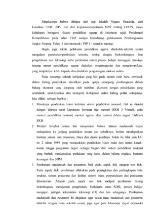Ringakasnya bahwa ditinjau dari segi falsafah Negara Pancasila, dari
konstitusi UUD 1945, dan dari keputusan-keputusan MPR tentang GBHN, maka
kehidupan beragama dalam pendidikan agama di Indonesia sejak Proklamasi
Kemerdekaan pada tahun 1945 sampai berakhirnya pelaksanaan Pembangunaan
Jangka Panjang Tahap 1 dan memasuki PJP 11 semakin mantap.
Begitu juga teknik pelaksaan pendidikan agama disekolah-sekolah umum
mengalami perubahan-perubahan tertentu, seiring dengan berkembangnya ilmu
pengetahuan dan teknologi serta perubahan sistem proses belajar meengajar, misalnya
tentang materi pendidikaan agama diadakan pengintegrasian dan pengelompokan,
yang tampaknya lebih terpadu dan diadakan pengurangan alokasi waktu.
Pada dasarnya seluruh kebijakan yang lain pada zaman orde baru, termasuk
dalam bidang pendidikan, diarahkan pada upaya menopang pembangunan dalam
bidang ekonomi yang ditopang oleh stabilitas ekonomi dengan pendekatan yang
sentralistik, monoloyalitas dan monopoli. Kebijakan dalam bidang politik selanjutnya
bisa dilihat sebagai berikut :
1. Masuknya pendidikan Islam kedalam sistem pendidikan nasional. Hal ini dimulai
dengan lahirnya surat keputusan bersama tiga menteri (SKB 3 Mentri), yaitu
menteri pendidikan nasional, menteri agama, dan menteri dalam negeri. Didalam
SKB.
2. Menteri tersebut antara lain menyatakan bahwa lulusan madarasah dapat
melanjutkan ke jenjang pendidikan umum dan sebaliknya, berhak mendapatkan
bantuan sarana dan prasarana, biaya dan diakui ijazahnya. Selain itu, lahir pula UU
no 2 tahun 1989 yang memasukkan pendidikan Islam mulai dari taman kanak-
kanak hingga perguruan negeri sebagai bagian dari sistem pendidikan nasional
yang berhak mendapatkan perlakuan yang sama dalam bidang regulasi, bantuan
keuangan dan SDM.
3. Pembaruan madarasah dan pesantren, baik pada aspek fisik maupun non fisik.
Pada aspek fisik pembaruan dilakukan pada peningkatan dan perlengkapan infra
struktur, sarana prasarana dan fasilitas seperti buku, perpustakaan dan peralaatan
laboratoriun. Adapun pada aspek non fisik meliputi pembaruan bidang
kelembagaan, menejemen pengelolaan, kurikulum, mutu SDM, proses belajar
mengajar, jaringan information teknologi (IT) dan lain sebagainya. Pembaruan
madarasah dan pesantren ini ditujukan agar selain mutu madarasah dan pesantren
tidaklah dengan mutu sekolah umum, juga agar para lulusannya dapat memasuki
 