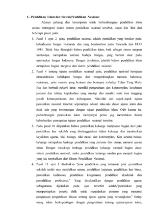 C. Pendidikan Islam dan Sistem Pendidikan Nasional
Adanya peluang dan kesempatan untuk berkembangnya pendidikan islam
secara terintegrasi dalam sistem pendidikan nasional tersebut, dapat kita lihat dari
beberapa pasal, yaitu:
1. Pasal 1 ayat 2 yaitu, pendidikan nasional adalah pendidikan yang berakar pada
kebudayaan bangsa Indonesia dan yang berdasarkan pada Pancasila dan UUD
1945. Tidak bisa dipungkiri bahwa pendidikan islam, baik sebagai sistem maupun
institusinya, merupakan warisan budaya bangsa, yang berurat akar pada
masyarakat bangsa Indonesia. Dengan demikiaan, jelaslah bahwa pendidikan islam
merupakan bagian integrasi dari sistem pendidikan nasional.
2. Pasal 4 tentang tujuan pendidikan nasional yaitu, pendidikan nasional bertujuan
mencerdaskan kehidupan bangsa dan mengembangkan manusia Indonesia
seutuhnya, yaitu manusia yang beriman dan bertaqwa terhadap Tuhan Yang Maha
Esa dan berbudi pekerti luhur, memiliki pengetahuan dan keterampilan, kesehatan
jasmani dan rohani, kepribadian yang mantap dan mandiri serta rasa tanggung
jawab kemasyarakatan dan kebangsaan. Nilai-nilai dan aspek-aspek tujuan
pendidikan nasional tersebut sepenuhnya adalah nilai-nilai dasar ajaran islam dan
tidak ada yang bertentangan dengan tujuan pendidikan islam. Oleh karena itu,
perkembangan pendidikan islam mempunyai peran yag menentukan dalam
keberhasilan pencapaian tujuan pendidikan nasional tersebut.
3. Pada pasal 10 dinyatakan bahwa pendidikan keluarga merupakan bagian dari jalur
pendidikan luar sekolah yang diselenggarakan dalam keluarga dan memberikan
keyakinan agama, nilai budaya, nilai moral dan keterampilan. Kita ketahui bahwa
keluarga merupakan lembaga pendidikan yang pertama dan utama, menurut ajaran
islam. Dengan masuknya lembaga pendidikan keluarga menjadi bagian dasar
sistem pendidikan nasional, maka pendidikan keluarga muslim pun menjadi bagian
yang tak terpisahkan dari Sistem Pendidikan Nasional.
4. Pasal 11 ayat 1 disebutkan “jenis pendidikan yang termasuk jalur pendidikan
sekolah terdiri atas pendidikan umum, pendidikan kejuruan, pendidikan luar biasa,
pendidikan kedinasan, pendidikan keagamaan, pendidikan akademik dan
peendidikan profesional.” Yang dimaksudkan dengan pendidikan agama
sebagaimana dijelaskan pada ayat tersebut adalah,”pendidikan yang
mempersiapkan peserta didik untuk menjalankan peranan yang menuntut
penguasaan pengetahuan khusus tentang ajaran agama yang bersangkutan.” Setiap
orang islam berkepentingan dengan pengetahuan tentang ajaran-ajaran islam,
 