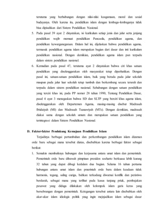 terutama yang berhubungan dengan nilai-nilai keagamaan, moral dan sosial
budayanya. Oleh karena itu, pendidikan islam dengan lembaga-lembaganya tidak
bisa dipisahkan dari Sistem Pendidikan Nasional.
5. Pada pasal 39 ayat 2 dinyatakan, isi kurikulum setiap jenis dan jalur serta jenjang
pendidikan wajib memuat pendidikan Pancasila, pendidikan agama, dan
pendidikan kewarganegaraan. Dalam hal ini, dijelaskan bahwa pendidikan agama,
termasuk pendidikan agama islam merupakan bagian dari dasar dan inti kurikulum
pendidikan nasional. Dengan demikian, pendidikan agama islam pun terpadu
dalam sistem pendidikan nasional.
6. Kemudian pada pasal 47, terutama ayat 2 dinyatakan bahwa ciri khas satuan
pendidikan yang diselenggarakan oleh masyarakat tetap diperhatikan. Dengan
pasal ini, satuan-satuan pendidikan islam, baik yang berada pada jalur sekolah
maupun pada jalur luar sekolah tetap tumbuh dan berkembang secara terarah dan
terpadu dalam sistem pendidikan nasional. Sehubungan dengan satuan pendidikan
yang terciri khas ini, pada PP nomor 28 tahun 1990, Tentang Pendidikan Dasar,
pasal 4 ayat 3 menegaskan bahwa SD dan SLTP yang berciri khas agama islam,
diselenggarakan oleh Departemen Agama, masing-masing disebut Madrasah
Ibtidaiyah (MI) dan Madrasah Tsanawiyah (MTs). Dengan demikian, madrasah
diakui sama dengan sekolah umum dan merupakan satuan pendidikan yang
terintegrasi dalam Sistem Pendidikan Nasional.
D. Faktor-faktor Pendukung Kemajuan Pendidikan Islam
Terjadinya berbagai pertumbuhan dan perkembangan pendidikan islam dizaman
orde baru sebagai mana tersebut diatas, disebabkan karena berbagai faktor sebagai
berikut:
1. Semakin membaiknya hubungan dan kerjasama antara umat islam dan pemerintah.
Pemerintah orde baru dibawah pimpinan presiden soeharto berkuasa lebih kurang
32 tahun yang dapat dibagi kedalam dua bagian. Selama 16 tahun pertama
hubungan antara umat islam dan pmerintah orde baru dalam keadaan tidak
harmonis, tegang, saling curiga, bahkan terkadang diwarnai konflik dan peristiwa
berdarah, sebagai mana yang terlihat pada kasus tanjung priuk, pembajakan
pesawat yang diduga dilakukan oleh kelompok islam garis keras yang
bersebrangan dengan pemerintah. Ketegangan tersebut antara lain disebabkan oleh
akar-akar islam idiologis politik ynag ingin mejnjadikan islam sebagai dasar
 