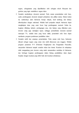 negara, sebagaimana yang diperlihatkan oleh sebagian tokoh Masyumi dan
gerakan yang ingin mendirikan negara islam.
2. Semakin membaiknya ekonomi nasional. Pada zaman pemerintahan orde baru,
usaha pembangunan ekonomi menjadi primadona dan pilihan utama. Dalam kaitan
ini, sumberdaya alam Indonesia berupa minyak, hasil tambang, dan lainnya
diberdayakan dengan maksimal. Melalui hasil penjualan minyak Indonesia dapat
menghimpun dana yang amat besar bagi pembangunan nasional. Selain itu,
kegiatan dibidang industri, perdagangan jasa, dan lainnya yang dilakukan para
investor asing juga meningkat tajam, sehingga pertumbuhan ekonomi nasional
mencapai 7%. melalui dana yang besar inilah, pemerintah orde baru dapat
membantu program pembaruan pendidikan islam.
3. Semakin stabil dan amannya pemerintahan. Pada zaman orde baru, Indonesia
dikenal sebagai negara yang aman dan stabil dikawasan asia tenggara. Melalui
program penataran P-4 (Pedoman Penghayatan dan Pengamalan Pancasila),
masyarakat Indonesia tampak semakin rukun dan damai. Keadaan ini selanjutnya
telah mengundang para investor asing untuk menanamkan modalnya di Indonesia,
dan berbagai kegiatan pembangunan dalam bidang pendididkan islam dapat
berjalan dengan keadaan yang lebih baik dari keadaan sebalumnya.
 