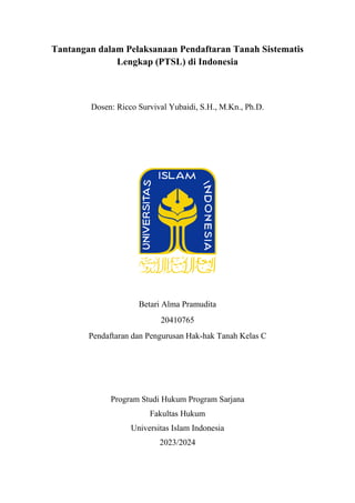 Tantangan dalam Pelaksanaan Pendaftaran Tanah Sistematis
Lengkap (PTSL) di Indonesia
Dosen: Ricco Survival Yubaidi, S.H., M.Kn., Ph.D.
Betari Alma Pramudita
20410765
Pendaftaran dan Pengurusan Hak-hak Tanah Kelas C
Program Studi Hukum Program Sarjana
Fakultas Hukum
Universitas Islam Indonesia
2023/2024
 