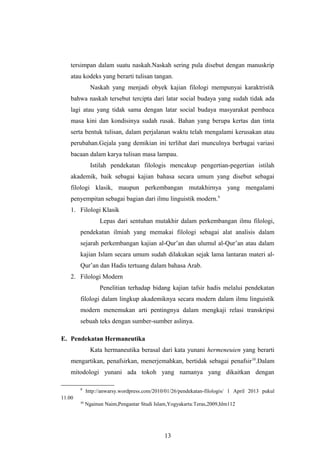 tersimpan dalam suatu naskah.Naskah sering pula disebut dengan manuskrip
atau kodeks yang berarti tulisan tangan.
Naskah yang menjadi obyek kajian filologi mempunyai karaktristik
bahwa naskah tersebut tercipta dari latar social budaya yang sudah tidak ada
lagi atau yang tidak sama dengan latar social budaya masyarakat pembaca
masa kini dan kondisinya sudah rusak. Bahan yang berupa kertas dan tinta
serta bentuk tulisan, dalam perjalanan waktu telah mengalami kerusakan atau
perubahan.Gejala yang demikian ini terlihat dari munculnya berbagai variasi
bacaan dalam karya tulisan masa lampau.
Istilah pendekatan filologis mencakup pengertian-pegertian istilah
akademik, baik sebagai kajian bahasa secara umum yang disebut sebagai
filologi klasik, maupun perkembangan mutakhirnya yang mengalami
penyempitan sebagai bagian dari ilmu linguistik modern.9
1. Filologi Klasik
Lepas dari sentuhan mutakhir dalam perkembangan ilmu filologi,
pendekatan ilmiah yang memakai filologi sebagai alat analisis dalam
sejarah perkembangan kajian al-Qur’an dan ulumul al-Qur’an atau dalam
kajian Islam secara umum sudah dilakukan sejak lama lantaran materi al-
Qur’an dan Hadis tertuang dalam bahasa Arab.
2. Filologi Modern
Penelitian terhadap bidang kajian tafsir hadis melalui pendekatan
filologi dalam lingkup akademiknya secara modern dalam ilmu linguistik
modern menemukan arti pentingnya dalam mengkaji relasi transkripsi
sebuah teks dengan sumber-sumber aslinya.
E. Pendekatan Hermaneutika
Kata hermaneutika berasal dari kata yunani hermeneuien yang berarti
mengartikan, penafsirkan, menerjemahkan, bertidak sebagai penafsir10
.Dalam
mitodologi yunani ada tokoh yang namanya yang dikaitkan dengan
9
http://anwarsy.wordpress.com/2010/01/26/pendekatan-filologis/ 1 April 2013 pukul
11.00
10
Ngainun Naim,Pengantar Studi Islam,Yogyakarta:Teras,2009,hlm112
13
 
