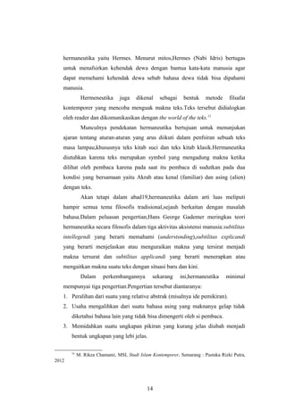 hermaneutika yaitu Hermes. Menurut mitos,Hermes (Nabi Idris) bertugas
untuk menafsirkan kehendak dewa dengan bantua kata-kata manusia agar
dapat memehami kehendak dewa sebab bahasa dewa tidak bisa dipahami
manusia.
Hermeneutika juga dikenal sebagai bentuk metode filsafat
kontemporer yang mencoba menguak makna teks.Teks tersebut didialogkan
oleh reader dan dikomunikasikan dengan the world of the teks.11
Munculnya pendekatan hermaneutika bertujuan untuk menunjukan
ajaran tentang aturan-aturan yang arus diikuti dalam penfsiran sebuah teks
masa lampau,khususnya teks kitab suci dan teks kitab klasik.Hermaneutika
diutuhkan karena teks merupakan symbol yang mengadung makna ketika
dilihat oleh pembaca karena pada saat itu pembaca di sudutkan pada dua
kondisi yang bersamaan yaitu Akrab atau kenal (familiar) dan asing (alien)
dengan teks.
Akan tetapi dalam abad19,hermaneutika dalam arti luas meliputi
hampir semua tema filosofis tradisional,sejauh berkaitan dengan masalah
bahasa.Dalam peluasan pengertian,Hans George Gademer meringkas teori
hermaneutika secara filosofis dalam tiga aktivitas aksistensi manusia:subtilitas
intellegendi yang berarti memahami (understsnding),subtilitas explicandi
yang berarti menjelaskan atau menguraikan makna yang tersirat menjadi
makna tersurat dan subtilitas applicandi yang berarti menerapkan atau
mengaitkan makna suatu teks dengan situasi baru dan kini.
Dalam perkembangannya sekarang ini,hermaneutika minimal
mempunyai tiga pengertian.Pengertian tersebut diantaranya:
1. Peralihan dari suatu yang relative abstrak (misalnya ide pemikiran).
2. Usaha mengalihkan dari suatu bahasa asing yang maknanya gelap tidak
diketahui bahasa lain yang tidak bisa dimengerti oleh si pembaca.
3. Memidahkan suatu ungkapan pikiran yang kurang jelas diubah menjadi
bentuk ungkapan yang lebi jelas.
11
M. Rikza Chamami, MSI, Studi Islam Kontemporer, Semarang : Pustaka Rizki Putra,
2012
14
 