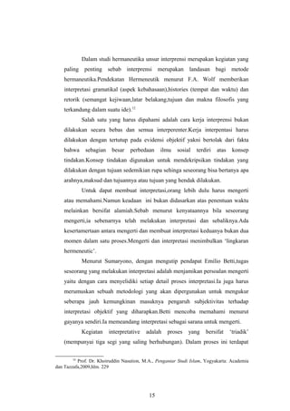 Dalam studi hermaneutika unsur interprensi merupakan kegiatan yang
paling penting sebab interprensi merupakan landasan bagi metode
hermaneutika.Pendekatan Hermeneutik menurut F.A. Wolf memberikan
interpretasi gramatikal (aspek kebahasaan),histories (tempat dan waktu) dan
retorik (semangat kejiwaan,latar belakang,tujuan dan makna filosofis yang
terkandung dalam suatu ide).12
Salah satu yang harus dipahami adalah cara kerja interprensi bukan
dilakukan secara bebas dan semua interperenter.Kerja interpentasi harus
dilakukan dengan tertutup pada evidensi objektif yakni bertolak dari fakta
bahwa sebagian besar perbedaan ilmu sosial terdiri atas konsep
tindakan.Konsep tindakan digunakan untuk mendekripsikan tindakan yang
dilakukan dengan tujuan sedemikian rupa sehinga seseorang bisa bertanya apa
arahnya,maksud dan tujuannya atau tujuan yang hendak dilakukan.
Untuk dapat membuat interpretasi,orang lebih dulu harus mengerti
atau memahami.Namun keadaan ini bukan didasarkan atas penentuan waktu
melainkan bersifat alamiah.Sebab menurut kenyataannya bila seseorang
mengerti,ia sebenarnya telah melakukan interpretasi dan sebaliknya.Ada
kesertamertaan antara mengerti dan membuat interpretasi keduanya bukan dua
momen dalam satu proses.Mengerti dan interpretasi menimbulkan ‘lingkaran
hermeneutic’.
Menurut Sumaryono, dengan mengutip pendapat Emilio Betti,tugas
seseorang yang melakukan interpretasi adalah menjamikan persoalan mengerti
yaitu dengan cara menyelidiki setiap detail proses interpretasi.Ia juga harus
merumuskan sebuah metodologi yang akan dipergunakan untuk mengukur
seberapa jauh kemungkinan masuknya pengaruh subjektivitas terhadap
interpretasi objektif yang diharapkan.Betti mencoba memahami menurut
gayanya sendiri.Ia memeandang interpretasi sebagai sarana untuk mengerti.
Kegiatan interpretative adalah proses yang bersifat ‘triadik’
(mempunyai tiga segi yang saling berhubungan). Dalam proses ini terdapat
12
Prof. Dr. Khoiruddin Nasution, M.A., Pengantar Studi Islam, Yogyakarta: Academia
dan Tazzafa,2009,hlm. 229
15
 