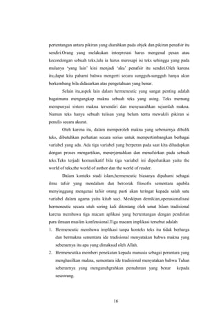 pertentangan antara pikiran yang diarahkan pada objek dan pikiran penafsir itu
sendiri.Orang yang melakukan interpretasi harus mengenal pesan atau
kecondongan sebuah teks,lalu ia harus meresapi isi teks sehingga yang pada
mulanya ‘yang lain’ kini menjadi ‘aku’ penafsir itu sendiri.Oleh karena
itu,dapat kita pahami bahwa mengerti secara sungguh-sungguh hanya akan
berkembang bila didasarkan atas pengetahuan yang benar.
Selain itu,aspek lain dalam hermeneutic yang sangat penting adalah
bagaimana mengungkap makna sebuah teks yang asing. Teks memang
mempunyai sistem makna tersendiri dan menyuarahkan sejumlah makna.
Namun teks hanya sebuah tulisan yang belum tentu mewakili pikiran si
penulis secara akurat.
Oleh karena itu, dalam memperoleh makna yang sebenarnya dibalik
teks, dibutuhkan perhatian secara serius untuk mempertimbangkan berbagai
variabel yang ada. Ada tiga variabel yang berperan pada saat kita dihadapkan
dengan proses mengartikan, menerjemahkan dan menafsirkan pada sebuah
teks.Teks terjadi komunikatif bila tiga variabel ini diperhatikan yaitu the
world of teks,the world of author dan the world of reader.
Dalam konteks studi islam,hermeneutic biasanya dipahami sebagai
ilmu tafsir yang mendalam dan bercorak filosofis sementara apabila
menyinggung mengenai tafsir orang pasti akan teringat kepada salah satu
variabel dalam agama yaitu kitab suci. Meskipun demikian,operasionalisasi
hermeneutic secara utuh sering kali ditentang oleh umat Islam tradisional
karena membawa tiga macam aplikasi yang bertentangan dengan pendirian
para ilmuan muslim konfensional.Tiga macam implikasi tersebut adalah
1. Hermeneutic membawa implikasi tanpa konteks teks itu tidak berharga
dan bermakna sementara ide tradisional menyatakan bahwa makna yang
sebenarnya itu apa yang dimaksud oleh Allah.
2. Hermeneutika memberi penekatan kepada manusia sebagai perantara yang
menghasilkan makna, sementara ide tradisional menyatakan bahwa Tuhan
sebenarnya yang menganuhgrahkan pemahman yang benar kepada
seseorang.
16
 
