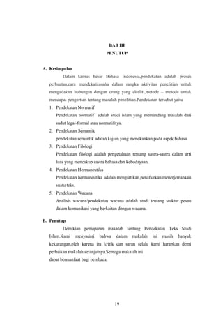 BAB III
PENUTUP
A. Kesimpulan
Dalam kamus besar Bahasa Indonesia,pendekatan adalah proses
perbuatan,cara mendekati,usaha dalam rangka aktivitas penelitian untuk
mengadakan hubungan dengan orang yang diteliti,metode – metode untuk
mencapai pengertian tentang masalah penelitian.Pendekatan tersebut yaitu
1. Pendekatan Normatif
Pendekatan normatif adalah studi islam yang memandang masalah dari
sudut legal-formal atau normatifnya.
2. Pendekatan Semantik
pendekatan semantik adalah kajian yang menekankan pada aspek bahasa.
3. Pendekatan Filologi
Pendekatan filologi adalah pengetahuan tentang sastra-sastra dalam arti
luas yang mencakup sastra bahasa dan kebudayaan.
4. Pendekatan Hermaneutika
Pendekatan hermaneutika adalah mengartikan,penafsirkan,menerjemahkan
suatu teks.
5. Pendekatan Wacana
Analisis wacana/pendekatan wacana adalah studi tentang stuktur pesan
dalam komunikasi yang berkaitan dengan wacana.
B. Penutup
Demikian pemaparan makalah tentang Pendekatan Teks Studi
Islam.Kami menyadari bahwa dalam makalah ini masih banyak
kekurangan,oleh karena itu kritik dan saran selalu kami harapkan demi
perbaikan makalah selanjutnya.Semoga makalah ini
dapat bermanfaat bagi pembaca.
19
 