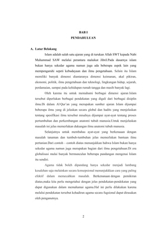 BAB I
PENDAHULUAN
A. Latar Belakang
Islam adalah salah satu ajaran yang di turukan Allah SWT kepada Nabi
Muhammad SAW melalui perantara malaikat Jibril.Pada dasarnya islam
bukan hanya sekedar agama namun juga ada beberapa aspek lain yang
mempengaruhi sepeti kebudayaan dan ilmu pengetahuan. Selain itu Islam
memiliki banyak dimensi diantaranya dimensi keimanan, akal pikiran,
ekonomi, politik, ilmu pengetahuan dan teknologi, lingkungan hidup, sejarah,
perdamaian, sampai pada kehidupan rumah tangga dan masih banyak lagi.
Oleh karena itu untuk memahami berbagai dimensi ajaran Islam
tersebut diperlukan berbagai pendekatan yang digali dari berbagai disiplin
ilmu.Di dalam Al Qur’an yang merupakan sumber ajaran Islam dijumpai
beberapa ilmu yang di jelaskan secara global dan hadits yang menjelaskan
tentang spesifikasi ilmu tersebut misalnya dijumpai ayat-ayat tentang proses
pertumbuhan dan perkembangan anatomi tubuh manusia.Untuk menjelaskan
masalah ini jelas memerlukan dukungan ilmu anatomi tubuh manusia.
Selanjutnya untuk membahas ayat-ayat yang berkenaaan dengan
masalah tanaman dan tumbuh-tumbuhan jelas memerlukan bantuan ilmu
pertanian.Dari contoh – contoh diatas menunjukkan bahwa Islam bukan hanya
sekedar agama namun juga merupakan bagian dari ilmu pengetahuan.Di era
globalisasi mulai banyak bermunculan beberapa pandangan mengenai Islam
itu sendiri.
Agama tidak boleh dipandang hanya sekedar menjadi lambang
kesalehan saja melainkan secara konsepsional menunjukkkan cara yang paling
efektif dalam memecahkan masalah. Berkenanaan dengan pemikiran
diatas,maka kita perlu mengetahui dengan jelas pendekatan-pendekatan yang
dapat digunakan dalam memahamai agama.Hal ini perlu dilakukan karena
melalui pendekatan tersebut kehadiran agama secara fugsional dapat dirasakan
oleh penganutnya.
2
 