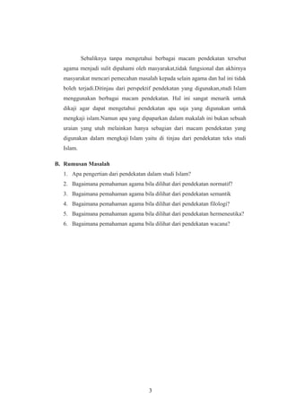 Sebaliknya tanpa mengetahui berbagai macam pendekatan tersebut
agama menjadi sulit dipahami oleh masyarakat,tidak fungsional dan akhirnya
masyarakat mencari pemecahan masalah kepada selain agama dan hal ini tidak
boleh terjadi.Ditinjau dari perspektif pendekatan yang digunakan,studi Islam
menggunakan berbagai macam pendekatan. Hal ini sangat menarik untuk
dikaji agar dapat mengetahui pendekatan apa saja yang digunakan untuk
mengkaji islam.Namun apa yang dipaparkan dalam makalah ini bukan sebuah
uraian yang utuh melainkan hanya sebagian dari macam pendekatan yang
digunakan dalam mengkaji Islam yaitu di tinjau dari pendekatan teks studi
Islam.
B. Rumusan Masalah
1. Apa pengertian dari pendekatan dalam studi Islam?
2. Bagaimana pemahaman agama bila dilihat dari pendekatan normatif?
3. Bagaimana pemahaman agama bila dilihat dari pendekatan semantik
4. Bagaimana pemahaman agama bila dilihat dari pendekatan filologi?
5. Bagaimana pemahaman agama bila dilihat dari pendekatan hermeneutika?
6. Bagaimana pemahaman agama bila dilihat dari pendekatan wacana?
3
 