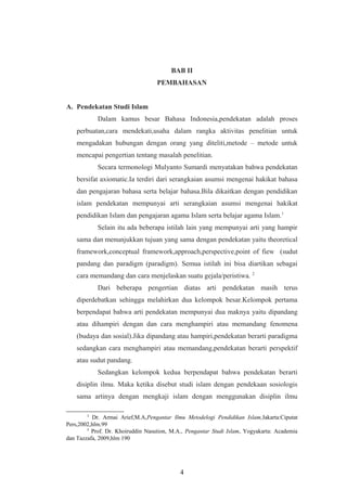 BAB II
PEMBAHASAN
A. Pendekatan Studi Islam
Dalam kamus besar Bahasa Indonesia,pendekatan adalah proses
perbuatan,cara mendekati,usaha dalam rangka aktivitas penelitian untuk
mengadakan hubungan dengan orang yang diteliti,metode – metode untuk
mencapai pengertian tentang masalah penelitian.
Secara termonologi Mulyanto Sumardi menyatakan bahwa pendekatan
bersifat axiomatic.Ia terdiri dari serangkaian asumsi mengenai hakikat bahasa
dan pengajaran bahasa serta belajar bahasa.Bila dikaitkan dengan pendidikan
islam pendekatan mempunyai arti serangkaian asumsi mengenai hakikat
pendidikan Islam dan pengajaran agama Islam serta belajar agama Islam.1
Selain itu ada beberapa istilah lain yang mempunyai arti yang hampir
sama dan menunjukkan tujuan yang sama dengan pendekatan yaitu theoretical
framework,conceptual framework,approach,perspective,point of fiew (sudut
pandang dan paradigm (paradigm). Semua istilah ini bisa diartikan sebagai
cara memandang dan cara menjelaskan suatu gejala/peristiwa. 2
Dari beberapa pengertian diatas arti pendekatan masih terus
diperdebatkan sehingga melahirkan dua kelompok besar.Kelompok pertama
berpendapat bahwa arti pendekatan mempunyai dua maknya yaitu dipandang
atau dihampiri dengan dan cara menghampiri atau memandang fenomena
(budaya dan sosial).Jika dipandang atau hampiri,pendekatan berarti paradigma
sedangkan cara menghampiri atau memandang,pendekatan berarti perspektif
atau sudut pandang.
Sedangkan kelompok kedua berpendapat bahwa pendekatan berarti
disiplin ilmu. Maka ketika disebut studi islam dengan pendekaan sosiologis
sama artinya dengan mengkaji islam dengan menggunakan disiplin ilmu
1
Dr. Armai Arief,M.A,Pengantar Ilmu Metodelogi Pendidikan Islam,Jakarta:Ciputat
Pers,2002,hlm.99
2
Prof. Dr. Khoiruddin Nasution, M.A., Pengantar Studi Islam, Yogyakarta: Academia
dan Tazzafa, 2009,hlm 190
4
 