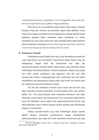 sosiologi.Konsekuensinya, pendekatan di sini menggunakan teori atau teori-
teori dari disiplin ilmu yang di jadikan sebagai pendekatan.
Oleh karena itu arti pendekatan dalam agama bukan hanya monopoli
kalangan teolog dan normalis saja melainkan agama dapat dipahami semua
orang sesuai dengan pendekatan dan kesanggupannya sehingga apabila terjadi
perbedaan pendapat dalam memahami makna pendekatan itu sendiri
merupakan hal yang wajar namun dari semua pendapat diatas dapat dipahami
bahwa pendekatan mempunyai peranan yang sangat penting dalam studi Islam
karena terkait dengan pemahaman tentang Islam itu sendiri.
B. Pendekatan Normatif
Pendekatan normatif adalah studi islam yang memandang masalah dari
sudut legal-formal atau normatifnya.3
Legal-formal adalah hukum yang ada
hubungannya dengan halal dan haram,boleh atau tidak dan
sejenisnya.Sementara normatif adalah seluruh ajaran yang terkandung dalam
nash.Dengan demikian,pendekatan normatif mempunyai cakupan yang sangat
luas sebab seluruh pendekatan yang digunakan oleh ahli usul fikih
(usuliyin),ahli hukum islam(fuqaha),ahli tafsir (mufassirin) dan ahli hadits
(muhaddithin) ada hubungannya dengan aspek legal-formal serta ajaran islam
dari sumbernya termasuk pendekatan normatif.
Sisi lain dari pendekatan normatif secara umum ada dua teori yang
dapat digunakan bersama pendekatan normatif-teologis.Teori yang pertama
adalah hal - hal yang bertujuan untuk mengetahui kebenaran serta dapat
dibuktikan secara empirik dan eksperimental.Teori yang kedua adalah hal-hal
yang sulit dibuktikan secara empirik dan eksperimental.Untuk hal-hal yang
dapat dibuktikan secara empirik biasanya disebut masalah yang berhubungan
dengan ra’yi (penalaran).
Sedang masalah-masalah yang tidak berhubungan dengan empirik
(ghaib) biasanya diusahakan pembuktiannya dengan mendahulukan
kepercayaan.Hanya saja cukup sulit untuk menentukan hal-hal apa saja yang
3
Prof. Dr. Khoiruddin Nasution, M.A., Pengantar Studi Islam, Yogyakarta: Academia
dan Tazzafa, 2009,hlm 197
5
 