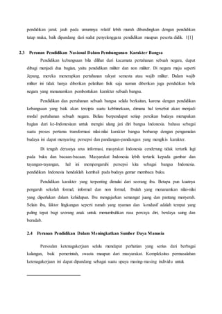 pendidikan jarak jauh pada umumnya relatif lebih murah dibandingkan dengan pendidikan
tatap muka, baik dipandang dari sudut penyelenggara pendidikan maupun peserta didik. 1[1]
2.3 Peranan Pendidikan Nasional Dalam Pembangunan Karakter Bangsa
Pendidikan kebangsaan bila dilihat dari kacamata pertahanan sebuah negara, dapat
dibagi menjadi dua bagian, yaitu pendidikan militer dan non militer. Di negara maju seperti
Jepang, mereka menerapkan pertahanan rakyat semesta atau wajib militer. Dalam wajib
militer ini tidak hanya diberikan pelatihan fisik saja namun diberikan juga pendidikan bela
negara yang menanamkan pembentukan karakter sebuah bangsa.
Pendidikan dan pertahanan sebuah bangsa selalu berkaitan, karena dengan pendidikan
kebangsaan yang baik akan tercipta suatu kebhinekaan, dimana hal tersebut akan menjadi
modal pertahanan sebuah negara. Beliau berpendapat setiap percikan budaya merupakan
bagian dari ke-Indonesiaan untuk mengisi ulang jati diri bangsa Indonesia. bahasa sebagai
suatu proses pertama transformasi nilai-nilai karakter bangsa berharap dengan pengamalan
budaya ini dapat menyaring persepsi dan pandangan-pandangan yang mengikis karakter.
Di tengah derasnya arus informasi, masyrakat Indonesia cenderung tidak tertarik lagi
pada buku dan bacaan-bacaan. Masyarakat Indonesia lebih tertarik kepada gambar dan
tayangan-tayangan, hal ini mempengaruhi persepsi kita sebagai bangsa Indonesia.
pendidikan Indonesia hendaklah kembali pada budaya gemar membaca buku.
Pendidikan karakter yang terpenting dimulai dari seorang ibu. Betapa pun kuatnya
pengaruh sekolah formal, informal dan non formal, Ibulah yang menanamkan nilai-nilai
yang diperlukan dalam kehidupan. Ibu mengajarkan semangat juang dan pantang menyerah.
Selain ibu, faktor lingkungan seperti rumah yang nyaman dan kondusif adalah tempat yang
paling tepat bagi seorang anak untuk menumbuhkan rasa percaya diri, berdaya saing dan
beradab.
2.4 Peranan Pendidikan Dalam Meningkatkan Sumber Daya Manusia
Persoalan ketenagakerjaan selalu mendapat perhatian yang serius dari berbagai
kalangan, baik pemerintah, swasta maupun dari masyarakat. Kompleksitas permasalahan
ketenagakerjaan ini dapat dipandang sebagai suatu upaya masing-masing individu untuk
 
