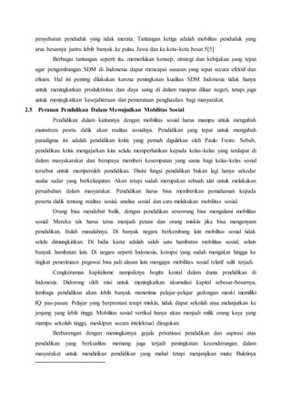 penyebaran penduduk yang tidak merata. Tantangan ketiga adalah mobilitas penduduk yang
arus besarnya justru lebih banyak ke pulau Jawa dan ke kota-kota besar.5[5]
Berbagai tantangan seperti itu, memerlukan konsep, strategi dan kebijakan yang tepat
agar pengembangan SDM di Indonesia dapat mencapai sasaran yang tepat secara efektif dan
efisien. Hal ini penting dilakukan karena peningkatan kualitas SDM Indonesia tidak hanya
untuk meningkatkan produktivitas dan daya saing di dalam maupun diluar negeri, tetapi juga
untuk meningkatkan kesejahteraan dan pemerataan penghasilan bagi masyarakat.
2.5 Peranan Pendidikan Dalam Mewujudkan Mobilitas Sosial
Pendidikan dalam kaitannya dengan mobilitas sosial harus mampu untuk mengubah
mainstrem pesrta didik akan realitas sosialnya. Pendidikan yang tepat untuk mengubah
paradigma ini adalah pendidikan kritis yang pernah digulirkan oleh Paulo Freire. Sebab,
pendidikan kritis mengajarkan kita selalu memperhatikan kepada kelas-kelas yang terdapat di
dalam masyakarakat dan berupaya memberi kesempatan yang sama bagi kelas-kelas sosial
tersebut untuk memperoleh pendidikan. Disini fungsi pendidikan bukan lagi hanya sekedar
usaha sadar yang berkelanjutan. Akan tetapi sudah merupakan sebuah alat untuk melakukan
peruabahan dalam masyarakat. Pendidikan harus bisa memberikan pemahaman kepada
peserta didik tentang realitas sosial, analisa sosial dan cara melakukan mobilitas sosial.
Orang bisa mendebat balik, dengan pendidikan seseorang bisa mengalami mobilitas
sosial. Mereka tak harus terus menjadi petani dan orang miskin jika bisa mengenyam
pendidikan. Itulah masalahnya. Di banyak negara berkembang lain mobilitas sosial tidak
selalu dimungkinkan. Di India kasta adalah salah satu hambatan mobilitas sosial, selain
banyak hambatan lain. Di negara seperti Indonesia, korupsi yang sudah mengakar hingga ke
tingkat penerimaan pegawai bisa jadi alasan lain mengapa mobilitas sosial relatif sulit terjadi.
Cengkeraman kapitalisme nampaknya begitu kental dalam dunia pendidikan di
Indonesia. Didorong oleh misi untuk meningkatkan akumulasi kapital sebesar-besarnya,
lembaga pendidikan akan lebih banyak menerima pelajar-pelajar gedongan meski memiliki
IQ pas-pasan. Pelajar yang berprestasi tetapi miskin, tidak dapat sekolah atau melanjutkan ke
jenjang yang lebih tinggi. Mobilitas sosial vertikal hanya akan menjadi milik orang kaya yang
mampu sekolah tinggi, meskipun secara intelektual diragukan.
Berbarengan dengan meningkatnya gejala privatisasi pendidikan dan aspirasi atas
pendidikan yang berkualitas memang juga terjadi peningkatan kecenderungan dalam
masyarakat untuk mendirikan pendidikan yang mahal tetapi menjanjikan mutu: Buktinya
 