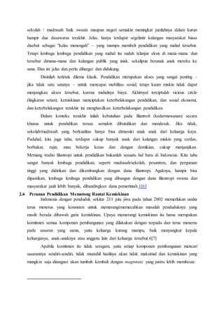 sekolah / madrasah baik swasta maupun negeri semakin meningkat jumlahnya dalam kurun
hampir dua dasawarsa terakhir. Jelas, hanya terdapat segelintir kalangan masyarakat biasa
disebut sebagai “kelas menengah” – yang mampu membeli pendidikan yang mahal tersebut.
Tetapi lembaga lembaga pendidikan yang mahal itu sudah telanjur eksis di mana-mana. dan
tersebar dimana-mana dan kalangan publik yang inisk. sekalipun beranak anak mereka ke
sana. Dan ini jelas dan perlu dihargai dan didukung.
Disinilah terletak dilema klasik. Pendidikan merupakan akses yang sangat penting –
jika tidak satu satunya – untuk mencapai mobilitas sosial; tetapi kaum miskin tidak dapat
menjangkau akses tersebut, karena mahalnya biaya. Akhirnyal terciptalah vicious circle
(lingkaran setan); kerniskinan menciptakan keterbelakangan pendidikan, dan sosial ekonomi,
dan keterbelakangan terakhir ini menghasilkan keterbelakangan pendidikan.
Dalam konteks terakhir inilah kebutuhan pada filantrofi (kedermawanan) secara
khusus untuk pendidikan terasa semakin dibutuhkan dan mendesak. Jika tidak,
sekolah/madrasah yang berkualitas hanya bisa dimasuki anak anak dari keluarga kaya.
Padahal, kita juga tahu, terdapat cukup banyak anak dari kalangan miskin yang cerdas,
borbakat, rajin, mau bekerja keras dan dengan demikian, cukup menjanjikan.
Memang tradisi filantropi untuk pendidikan bukanlah sesuatu hal baru di Indonesia. Kita tahu
sangat banyak lembaga pendidikan, seperti madrasah/sekolah, pesantren, dan perguruan
tinggi yang didirikan dan dikembangkan dengan dana filantropi. Agaknya, hampir bisa
dipastikan, lembaga lembaga pendidikan yang dibangun dengan dana filantropi swasta dan
masyarakat jauh lebih banyak, dibandingkan dana pemerintah.1[6]
2.6 Peranan Pendidikan Memotong Rantai Kemiskinan
Indonesia dengan penduduk sekitar 211 juta jiwa pada tahun 2002 memerlukan usaha
terus menerus yang konsisten untuk memerangi/memecahkan masalah penduduknya yang
masih berada dibawah garis kemiskinan. Upaya memerangi kemiskinan itu harus merupakan
komitmen semua komponen pembangunan yang dilakukan dengan terpadu dan terus menerus
pada sasaran yang sama, yaitu keluarga kurang mampu, baik menyangkut kepala
keluarganya, anak-anaknya atau anggota lain dari keluarga tersebut.6[7]
Apabila komitmen itu tidak seragam, yaitu setiap komponen pembangunan mencari
sasarannya sendiri-sendiri, tidak mustahil hasilnya akan tidak maksimal dan kemiskinan yang
mungkin saja ditangani akan tumbuh kembali dengan magnitute yang justru lebih membesar.
 
