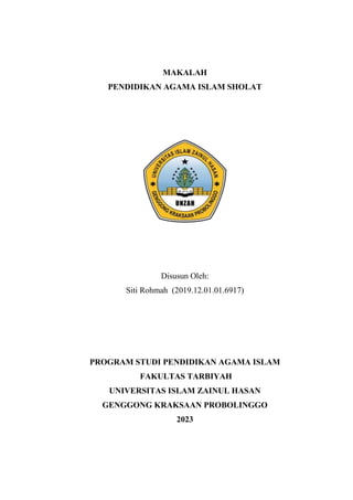 MAKALAH
PENDIDIKAN AGAMA ISLAM SHOLAT
Disusun Oleh:
Siti Rohmah (2019.12.01.01.6917)
PROGRAM STUDI PENDIDIKAN AGAMA ISLAM
FAKULTAS TARBIYAH
UNIVERSITAS ISLAM ZAINUL HASAN
GENGGONG KRAKSAAN PROBOLINGGO
2023
 