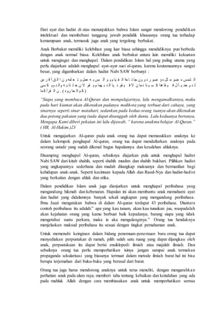 Dari ayat dan hadist di atas menunjukkan bahwa Islam sangat mendorong pendidikan 
intelektual dan membebani tanggung jawab pendidik khususnya orang tua terhadap 
kemampuan anak, termasuk juga anak yang tergolong berbakat. 
Anak Berbakat memiliki kelebihan yang luar biasa sehingga mendidiknya pun berbeda 
dengan anak normal biasa. Kelebihan anak berbakat antara lain memiliki kekuatan 
untuk mengingat dan manghapal. Dalam pendidikan Islam hal yang paling utama yang 
perlu diajarkan adalah menghapal ayat-ayat suci al-quran, karena keutamaannya sangat 
besar, yang digambarkan dalam hadist Nabi SAW berbunyi : 
ةْ شمس و ضق ا ثل ه ؤ ضق ت ق نُ فَ ا ف اع ةْ فِف و قِ ةُ بس مٰل ا م لم ن ةْ ق ان 
ة ه خه نِ ا ا ف فِ هه فَ ف ضف مف ن ا ا ف قِ فف ةْ ه ضْمف و قِِ ا ن م ل ىف ةُْ ه فُِْل 
( عَ ةْ فَ ت هُ ) . ن ةْ مَف 
“Siapa yang membaca Al-Quran dan mempelajarinya, lalu mengamalkannya, maka 
pada hari kiamat akan dikenakan padanya mahkota yang terbuat dari cahaya, yang 
sinarnya seperti sinar matahari, sedankan pada kedua orang tuanya akan dikenakan 
dua potong pakaian yang tiada dapat disanggah oleh dunia. Lalu keduanya bertanya, 
Mengapa Kami diberi pekaian ini lalu dijawab, “ karena anakmu belajar Al-Quran.” 
( HR. Al-Hakim.)23 
Untuk mengajarkan Al-quran pada anak orang tua dapat memasukkan anaknya ke 
dalam kelompok penghapal Al-quran, orang tua dapat mendaftarkan anaknya pada 
seorang ustadz yang sudah dikenal bagus hapalannya dan kesalehan ahlaknya. 
Disamping menghapal Al-quran, sebaiknya diajarkan pula untuk menghapal hadist 
Nabi SAW dari kitab shahih, seperti shahih muslim dan shahih bukhari. Pilihkan hadist 
yang ungkapannya sederhana dan mudah ditangkap maknanya dan bermanfaat bagi 
kehidupan anak-anak. Seperti kecintaan kepada Allah dan Rasul-Nya dan hadist-hadist 
yang berkaitan dengan ahlak dan etika. 
Dalam pendidikan Islam anak juga dianjurkan untuk menghapal peribahasa yang 
mengandung hikmah dan kebenaran. Hapalan ini akan membantu anak memahami ayat 
dan hadist yang didalamnya banyak sekali ungkapan yang mengandung peribahasa. 
Ibnu Jauzi mengatakan bahwa di dalam Al-quran terdapat 43 peribahasa. Diantara 
contoh peribahasa itu adalah:” apa yang kau tanam, akan kau tunaikan jua, waspadalah 
akan kejahatan orang yang kamu berbuat baik kepadanya; barang siapa yang tidak 
mengetahui suatu perkara, maka ia aka mengulanginya.” Orang tua hendaknya 
menjelaskan maksud peribahasa itu sesuai dengan tingkat pemahaman anak. 
Untuk memenuhi keinginan dalam bidang penemuan-penemuan baru orang tua dapat 
menyediakan perpustakan di rumah, pilih salah satu ruang yang dapat dijangkau oleh 
anak, perpustakaan itu dapat berisi ensiklopedi ilmiah atau majalah ilmiah. Dan 
sebaiknya orang tua perlu memperhatikan isinya jangan sampai anak termakan 
propaganda sekularisasi yang biasanya termuat dalam metode ilmiah barat hal ini bisa 
berupa terjemahan dari buku-buku yang berasal dari barat. 
Orang tua juga harus mendorong anaknya untuk terus meneliti, dengan mengarahka n 
perhatian anak pada alam raya; memberi tahu tentang kebaikan dan keindahan yang ada 
pada mahluk Allah dengan cara membiasakan anak untuk memperhatikan semua 
 