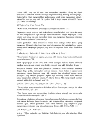 ciptaan Allah yang ada di alam; dan mengadakan penelitian. Orang tua dapat 
menyediakan alat untuk meneliti misalnya dengan mikroskop, teleskop dan sebagainya. 
Dalam hal ini Allah memerintahkan pada manusia untuk selalu memikirkan nikmat - 
nikmat-Nya dan apa yang telah Dia ciptakan, baik di langit maupun di bumi.27 Dalam 
QS. Yunus :101 berbunyi: 
تأ ر ةْ فمق ا ل اف لٍ 
“Katakanlah, perhatikanlah apa yang ada di langit dan di bumi.”28 
Lingkungan sangat berperan pada perkembangan anak berbakat, oleh karena itu orang 
tua harus mengupayakan agar anaknya dapat bersosialisasi dengan lingkungan. Salah 
satunya yaitu orang tua perlu mencarikan teman yang mempunyai kecerdasan sehingga 
anak dapat menyalurkan kemampuannya. 
Dalam pendidikan Islam mencarikan teman buat anaknya bukan hanya yang 
mempunyai IQ tinggi/cerdas tetapi juga yang baik moralnya dan kuat akidahnya, karena 
seorang teman mempunyai pengaruh yang besar. Ini tergambar dalam sabda Rosululla h 
SAW : 
( ا اه ةْ ى هُت ) ة ل خِف ان عَ مْه ا ل ف ضط خ ل ف ل نِ لٰل و ة م “Seseorang itu berdasarkan agama temannya, oleh karena itu perhatikanlah kepada 
siapa ia berteman.”29 
Selain upaya-upaya di atas anak perlu diberi dorangan motivasi karena motivas i 
membuat percaya pada potensi yang dimiliki. (seperti yang telah dijelaskan di atas. ) 
Kedudukan motivasi dalam teori pendidikan disebutkan bahwa motivasi berkaitan 
dengan fungsi psikis, menyangkut kejiwaan manusia. Dalam kaitan ini ajaran Islam 
menyatakan bahwa disamping unsur fisik manusia juga dilengkapi dengan unsur 
psikis/jiwa yang menjadi penggerak tingkah raga seseorang dalam wujud motivas i 
untuk mengerjakan perbuatan tertentu.30 Adapun firman Allah yang menjadi sumber 
motivasi adalah QS. Al-Zalzalah ayat 7-8. 
8) هِْ ش تَل ا ث فِا مِمل ا من ( 7) هِْ خ ف تَل ا ث فِا مِمل ا من ). 
“Barang siapa yang mengerjakan kebaikan seberat dzarrah pun, niscaya dia akan 
melihat (balasan) nya”. (7). 
“Dan barang siapa yang mengerjakan kejahatan seberat dzarrah pun, niscaya dia 
akan melihat balasannya pula”. (8). 31 
Sebagaimana dijelaskan sebelumnya bahwa kecerdasan berhubungan dengan akal dan 
otak, dimana keduanya dapat dipengaruhi oleh beberapa faktor diantaranya mengenai 
makanan (gizi). Dalam pendidikan Islam selain makanan yang bergizi/baik juga 
mementingkan makanan yang halal,sebagaimana firman Allah QS An-Nahl: 114 
... ط ف بف م لف الله تز عٍْ امف ا لْقْ 
artinya : “Maka makanlah yang halal lagi baik dari rezki yang telah diberikan Allah 
kepadamu..” 
 