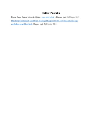 Daftar Pustaka 
Kamus Besar Bahasa Indonesia Online, www.kbbi.web.id . Diakses pada 26 Oktober 2013 
http://kumpulanmakalah-kedokteran-psikologi.blogspot.com/2013/06/makalah-psikologi-pendidikan- 
pendidikan.html, Diakses pada 26 Oktober 2013 
