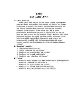 BAB I 
PENDAHULUAN 
A. Latar Belakang 
Semua manusa pintar dan tidak ada yang bodoh. Mengapa saya sampaikan 
seperti itu ? karena, mari kita lihat, semua manusia bisa berjalan, bisa memakai 
barang-barang di rumahnya, bisa berbicara, bisa melakukan apa yang dia mau, 
tahu mengenai cara melakukan sesuatu dsb. Terkecuali yang mempunyai 
kekurangan atau keterbatasan. Semua manusia unik, unik di sifatnya, 
kemampuannya, kepribadiannya dsb. unik itu artinya berbeda dari yang lain. 
Orang lain mungkin punya tapi tidak semuanya memiliki. Keunikan dalam bidang 
kemampuan contohnya, ada seorang anak yang memiliki kemampuan lebih di 
bidang seni, melukis, maka ketika ia diperintahkan untuk melukis, hasil 
kepunyaannyalah yang lebih indah dan bagus dibandingkan milik teman-temannya 
yang lain. Atau dalam keadaan seperti ini anak itu dapat dikatakan 
“berbakat” 
B. Rumusan Masalah 
1. Apa pengertian dari berbakat itu? 
2. Apakah karakteristik dari anak berbakat? 
3. Bagaimana cara mengidentifikasi anak berbakat? 
4. Bagaimana cara mendidik anak berbakat? 
5. Bagaimana Islam memandang keberbakatan? 
C. Tujuan 
1. Mengetahui definisi berbakat secara umum maupun menurut pendapat para ahli 
2. Mengetahui karakteristik dari anak berbakat 
3. Mengetahui cara mengidentifikasi anak berbakat 
4. Mengetahui cara mendidik anak berbakat dengan benar 
5. Mengetahui perspektif Islam dalam keberbkatan seseorang 
 
