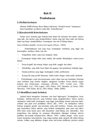 Bab II 
Pembahasan 
2.1 Definisi berbakat 
Menurut KBBI (Kamus Besar Bahasa Indonesia), berbakat berarti “mempunyai 
dasar kepandaian yg dibawa sejak lahir; berpembawaan” 
2.2 Karakteristik Keberbakatan 
Semua siswa berbakat juga berbeda-beda dalam hal kekuatan dan talenta mereka 
yang unik, dan mereka yang memperlihatkan talenta yang luar biasa salah satu bidang 
dapat saja hanya memperlihatkan kemampuan rata-rata di bidang lainnya. 
Siswa berbakat memiliki karaktersitik seperti: (Winner, 2000b) 
Penbendaharaan kata yang kaya, kemampuan berbahasa yang tinggi dan 
keterampilan membaca diatas rata-rata 
Pengetahuan umum yang kaya mengenai dunia 
Kemampuan belajar lebih cepat, mudah, dan mandiri dibandingkan teman-tema n 
lainnya. 
Proses kognitif dan strategi belajar yang lebih canggih dan efisien 
Fleksibelitas yang lebih besar dalam hal gagasan dan pendekatan terhadap tugas. 
Standar performa yang tinggi (kadangkala terlalu perfeksionis) 
Konsep diri yang positif khususnya dalam kaitan dengan usaha-usaha akademis. 
Perkembangan sosial dan penyesuaian emosi diatas rata-rata (meskipun beberapa 
siswa berbakat yang ekstrim mungkin mengalami kesulitan Karen mereka sangat 
berbeda dari teman-teman sebayanya) (B.Clark, 1997; Cornell et.al., 1990; 
A.W.Gottfried et.al., 1994; Lupart, 1995; Parker, 1997; Shavinina & Ferrari, 2004; 
Silvermen, 1994; Steiner &Carr, 2003; Winner, 2000a, 2000b) 
2.3 Identifikasi anak berbakat 
Apakah bakat merupakan keturunan atau hasil lingkungan? Kemungkinan besar 
keduanya. Individu- induvidu yang berbakat dapat mengindetifikasi bahwa mereka 
mempunyai tanda-tanda kemampuan yang tinggi pada bidang tertentu pada usia muda, 
sebelum atau pada awal pendidikan (Howe, dkk., 1995) . Ini menunjukan bahwa 
kuatnya pengaruh genetik atau keturunan pada anak berbakat. Namun, para penelit i 
juga menemukan bahwa individu yang berhasil mendapatkan gelar juara atau diberi 
lebel status sosial master piece oleh masyarakat pada bidang seni, matematika, ilmu 
pengetuhuan dan olahraga itu semuanya dikarenakan dukungan keluarga disertai 
pelatihan dan praktik bertahun-tahun (Bloom, 1985) . Latihan dengan serius secara 
teratur merupakan bekal individu yang sangat penting untuk menjadi ahli dalam bidang 
tertentu. Latihan yang dilakukan dengan serius dan teratur (deliberate practice) adalah 
 