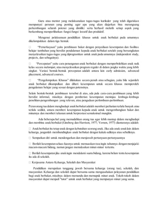 Guru atau mentor yang melaksanakan tugas-tugas kurikuler yang telah digariskan 
mempunyai peranan yang penting agar apa yang akan diajarkan bisa merangsang 
perkembangan seluruh potensi yang dimiliki serta berhasil melatih setiap aspek yang 
berkembang memperlihatkan fungsi-fungsi kreatif dan produktif. 
Mengenai pelaksanaan pendidikan khusus untuk anak berbakat pada umumnya 
dikelompokkan dalam tiga bentuk: 
“Pemerkayaan” yaitu pembinaan bakat dengan penyediaan kesempatan dan fasilita s 
belajar tambahan yang bersifat pendalaman kepada anak berbakat setelah yang bersangkutan 
menyelesaikan tugas-tugas yang diprogramkan untuk anak pada umumnya (independent study, 
projects, dan sebagainya). 
“Percepatan” yaitu cara penanganan anak berbakat dengan memperbolehkan anak naik 
kelas secara melompat, atau menyelesaikan program reguler di dalam jangka waktu yang lebih 
singkat. Variasi bentuk-bentuk percepatan adalah antara lain early admission, advanced 
placement, advanced courses. 
“Pengelompokan Khusus” dilakukan secara penuh atau sebagian, yaitu bila sejumla h 
anak berbakat dikumpulkan dan diberi kesempatan untuk secara khusus memperoleh 
pengalaman belajar yang sesuai dengan potensinya. 
Selain bentuk-bentuk pembinaan tersebut di atas, ada pula cara-cara pembinaan yang lebih 
bersifat informal, misalnya dengan pemberian kesempatan meninjau lembaga-lembaga 
penelitian-pengembangan yang relevan, atau pengadaan perlombaan-perlombaan. 
Peran orang tua dalam menghadapi anak berbakat adalah memberi perhatian terlalu banyak atau 
terlalu sedikit, antara memberi kesempatan kepada anak untuk mengembangkan bakat dan 
minatnya dan memberi tekanan untuk berprestasi semaksimal mungkin. 
Ada beberapa hal yang memudahkan orang tua agar lebih mantap dalam menghadapi 
dan membina anak berbakat (Ginsberg dan Harrison, 1977; Vernon, 1977) diantaranya adalah: 
Anak berbakat itu tetap anak dengan kebutuhan seorang anak. Jika ada anak-anak lain dalam 
keluarga, janganlah membandingkan anak berbakat dengan kakak-adiknya atau sebaliknya. 
Sempatkan diri untuk mendengarkan dan menjawab pertanyaan-pertanyaannya 
Berilah kesempatan seluas-luasnya untuk memuaskan rasa ingin tahunnya dengan menjajaki 
macam-macam bidang, namun jangan memaksakan minat-minat tertentu. 
Berilah kesempatan jika anak ingin mendalami suatu bidang, karena belum tentu kesempatan 
itu ada di sekolah. 
Kerjasama Antara Keluarga, Sekolah dan Masyarakat 
Pendidikan merupakan tanggung jawab bersama keluarga (orang tua), sekolah, dan 
masyarakat. Keluarga dan sekolah dapat bersama-sama mengusahakan pelayanan pendidikan 
bagi anak berbakat, misalnya dalam memandu dan memupuk minat anak. Tokoh-tokoh dalam 
masyarakat dapat menjadi “tutor” untuk anak berbakat yang mempunyai minat yang sama. 
 