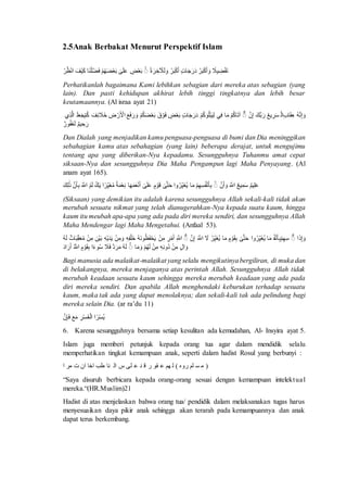 2.5 Anak Berbakat Menurut Perspektif Islam 
الَنآنففَ نََُُبََظ تٍََ فََرَ نَُبََظ ةََُنرآخ لَْ ظ مَْنعَ لََٰلَ مَْننَظضنع اَنْلنضَف فََنيَ نظنُ Perhatikanlah bagaimana Kami lebihkan sebagian dari mereka atas sebagian (yang 
lain). Dan pasti kehidupan akhirat lebih tinggi tingkatnya dan lebih besar 
keutamaannya. (Al israa ayat 21) 
آََُّ ظ آم فَِ آ ةن آَُْظِر تَ بَْْ آَّنْ اْفَظنَع اَف اآف ةآفَبنلظقَظنَع تٍََ فََرَ مَْنعَ اَنقوَ مَْننَظنْع تََُاَرَ نْ نَتآأ خَفَئآيَ ظنْع مََ لَ ةْْآَّا 
تَآمفعَ ةَرَلظقتَ 
Dan Dialah yang menjadikan kamu penguasa-penguasa di bumi dan Dia meninggikan 
sebahagian kamu atas sebahagian (yang lain) beberapa derajat, untuk mengujimu 
tentang apa yang diberikan-Nya kepadamu. Sesungguhnya Tuhanmu amat cepat 
siksaan-Nya dan sesungguhnya Dia Maha Pengampun lagi Maha Penyayang. (Al 
anam ayat 165). 
لَٰآفعَ آَُمفرَ هْْ نََُُْ آنْ نلظآفآضنع اَف ظرَِفيآظ مَىلَْ نٍَقوَ لََٰلَ نمَمَضَف آمنمَع ظارَفيآ ظَِب ةَنع هْْ آنْنَْ ةَََآبَ 
(Siksaan) yang demikian itu adalah karena sesungguhnya Allah sekali-kali tidak akan 
merubah sesuatu nikmat yang telah dianugerahkan-Nya kepada suatu kaum, hingga 
kaum itu meubah apa-apa yang ada pada diri mereka sendiri, dan sesungguhnya Allah 
Maha Mendengar lagi Maha Mengetahui. (Anfaal 53). 
آََُّ آفآضنع آنْ نل ظ اَف ظرَِفيآظ مَىلَْ آنَِْقوَ اَف ظرَِفيآظ اَ هْْ آَّنْ هْْ آ نَُاآ آانن نَِلََظقُ ظ خَلنلآآ آَُانن هََِنآِ فَْنآن آانن ظامَيآبَِفرَ ةَظَ 
اََُْ آانن ظ آآ آانن ةَظضنع اََُف ةَظ اَ اَفَ ظقُوَ آنَِْقوَ ظه تََُ Bagi manusia ada malaikat-malaikat yang selalu mengikutinya bergiliran, di muka dan 
di belakangnya, mereka menjaganya atas perintah Allah. Sesungguhnya Allah tidak 
merubah keadaan sesuatu kaum sehingga mereka merubah keadaan yang ada pada 
diri mereka sendiri. Dan apabila Allah menghendaki keburukan terhadap sesuatu 
kaum, maka tak ada yang dapat menolaknya; dan sekali-kali tak ada pelindung bagi 
mereka selain Dia. (ar ra’du 11) 
ظفِن ةْنمظفنآ اَرَ اَنآنْ 
6. Karena sesungguhnya bersama setiap kesulitan ada kemudahan, Al- Insyira ayat 5. 
Islam juga memberi petunjuk kepada orang tua agar dalam mendidik selalu 
memperhatikan tingkat kemampuan anak, seperti dalam hadist Rosul yang berbunyi : 
( ا ف لع ت هُ ) ة ضع قِٰ ت هٍ لٰل س ةْ ضف طب خْف نْ ر ا “Saya disuruh berbicara kepada orang-orang sesuai dengan kemampuan intelektua l 
mereka.“(HR.Muslim)21 
Hadist di atas menjelaskan bahwa orang tua/ pendidik dalam melaksanakan tugas harus 
menyesuaikan daya pikir anak sehingga akan terarah pada kemampuannya dan anak 
dapat terus berkembang. 
 