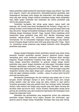 bahwa pendidikan adalah pembentuk kepribadian bangsa yang meliputi tiga ranah
yaitu kognitif, afektif dan psikomotorik. Kehandalan/kualitas pendidikan akan
mempengaruhi kehidupan suatu bangsa dan masyarakat, baik sekarang maupun
masa yang akan datang. Dengan demikian kemampuan bangsa dalam menghadapi
masa depan sangat ditentukan oleh mekanisme dan sistem pendidikan yang
dimiliki dan sedang berjalan.
Pendidikan merupakan hak setiap warga negara, namun masih ada
beberapa dari mereka yang belum mendapatkan hak tersebut. Hingga saat ini,
peluang terbesar untuk memperoleh akses pendidikan yang baik hanya anak orang
kaya dan pintar. Dengan bermodalkan kemampuan ekonomi yang lebih dari cukup,
didukung dengan kemampuan berpikir tinggi, menjadi faktor pendukung untuk
memperoleh akses pendidikan yang lebih baik. Mereka berpeluang besar
memasuki sekolah-sekolah elit, berkualitas, berstandar nasional, bahkan
internasional. Hal ini menciptakan lingkungan belajar-mengajar yang kondusif,
karena ditunjang dengan kualitas anak didik yang punya daya pikir tinggi. Selain
itu, tersedianya sarana prasarana yang lengkap membantu untuk mewujudkan
pendidikan yang mapan.

Dengan mempertimbangkan kondisi pendidikan nasional yang belum semua
memenuhi standart pendidikan nasional, menurut pemikiran penulis sangat
memandang perlu untuk membenahi pendidikan di Indonesia dalam berbagai
komponen. Dengan kompleksnya fenomena masa depan, bangsa ini tidak cukup
hanya dengan mewariskan pendidikan ke generasi bangsa dengan kondisi
pendidikan yang syarat dengan kelemahan dan kekurangan. Diharapkan dengan
dilakukan pembenahan pendidikan yang ada, bangsa Indonesia akan mampu
menyongsong masa depan yang penuh ketidakpastian. Tidak seorangpun yang akan
mengetahui keadaan masa depan dengan pasti, walaupun berdasarkan data yang
telah ada dapat dilakukan prediksi – prediksi , namun itu semua masih bersifat
perkiraan dan belum pasti.
Berdasarkan perkembangan ilmu dan teknologi yang sampai saat ini terus
berjalan, kondisi kehidupan manusia di dunia ini/antara negara satu dengan
lainnya semakin tidak ada batas ruang dan waktu. Kondisi ini akan memicu
terjadinya persaingan hidup yang semakin ketat dari berbagai sektor kehidupan
manusia, maka manusia dan bangsa yang majulah yang akan dapat bersaing dan
bertahan dalam percaturan dunia. Uraian tersebut menunjukkan betapa peran
penting dari pendidikan yang akan membentuk kepribadian dan kemampuan suatu
bangsa dan masyarakat dunia.
Kelemahan dan permasalahan yang menghantam sistem dan mekanisme
pendidikan bangsa Indonesia harus segera dibenahi dan direformasi, agar
generasi penerus bangsa mampu menghadapi tantangan masa yang akan datang.

 